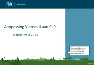 pH7 - fiche
Aanpassing Vlarem II aan CLP
Vlarem-trein 2013
11-03-2014
Vlarem-trein 2013: eerste
principiële goedkeuring
20/12/2013, publicatie
verwacht voorjaar 2014
 