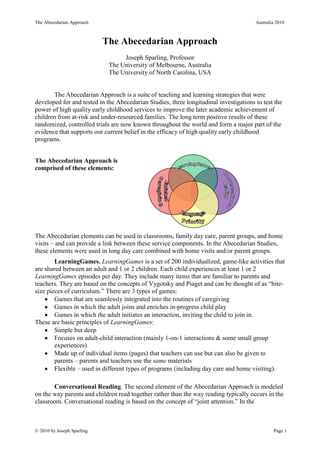 The Abecedarian Approach                                                               Australia 2010



                            The Abecedarian Approach
                                  Joseph Sparling, Professor
                             The University of Melbourne, Australia
                             The University of North Carolina, USA


       The Abecedarian Approach is a suite of teaching and learning strategies that were
developed for and tested in the Abecedarian Studies, three longitudinal investigations to test the
power of high quality early childhood services to improve the later academic achievement of
children from at-risk and under-resourced families. The long term positive results of these
randomized, controlled trials are now known throughout the world and form a major part of the
evidence that supports our current belief in the efficacy of high quality early childhood
programs.


The Abecedarian Approach is
comprised of these elements:




The Abecedarian elements can be used in classrooms, family day care, parent groups, and home
visits – and can provide a link between these service components. In the Abecedarian Studies,
these elements were used in long day care combined with home visits and/or parent groups.
        LearningGames. LearningGames is a set of 200 individualized, game-like activities that
are shared between an adult and 1 or 2 children. Each child experiences at least 1 or 2
LearningGames episodes per day. They include many items that are familiar to parents and
teachers. They are based on the concepts of Vygotsky and Piaget and can be thought of as “bite-
size pieces of curriculum.” There are 3 types of games:
        Games that are seamlessly integrated into the routines of caregiving
        Games in which the adult joins and enriches in-progress child play
        Games in which the adult initiates an interaction, inviting the child to join in.
These are basic principles of LearningGames:
        Simple but deep
        Focuses on adult-child interaction (mainly 1-on-1 interactions & some small group
        experiences)
        Made up of individual items (pages) that teachers can use but can also be given to
        parents – parents and teachers use the same materials
        Flexible – used in different types of programs (including day care and home visiting).

       Conversational Reading. The second element of the Abecedarian Approach is modeled
on the way parents and children read together rather than the way reading typically occurs in the
classroom. Conversational reading is based on the concept of “joint attention.” In the



© 2010 by Joseph Sparling                                                                      Page 1
 