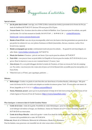Suggestions d’activités
Spécial enfants :
• Jeu de piste dans la forêt : tout âge, avec l’ONF (l’office national des forêts) à proximité de la Ferme du Pré (au
stade de biathlon) 04 75 48 21 97. Environ 150 euros pour 20 à 35 pers.
• Vercors Forest : Parc Aventure dans les arbres au Stade de Biathlon. Avec 2 parcours pour les enfants, une petit
coin buvette. Un vrai bon moment en famille. 06 16 91 53 49 / 06 99 68 11 30 / contact@vercors-
forest.com www.vercors-forest.com
• Balade à Font d’Urle : une aire de jeu incomparable, relief avec des hauts et des bas permettant aux parents de ne
pas perdre les enfants de vue, avec pleins d’animaux en liberté (marmottes, chevaux, moutons, vaches. Et en
levant le nez, rapaces)
• Balade accompagnée par un âne : extrêmement motivant pour les enfants… Et quand ils sont trop fatigués, en
selle. Kiska www.kiska-vercors.com 04 75 48 27 16
• Musée des Santons à Vassieux : prévoir une heure. Gros succès pour les enfants. 04 75 48 28 37
• Porte bébé : vous pouvez louer un porte bébé à la Chapelle en Vercors pour les randos. 04 75 45 65 64 (il n’y en a
qu’un. Donc le réserver si vous en avez vraiment besoin !) 8 euros / jour
• Aires de jeux : Il y a un petit toboggan derrière la mairie de Vassieux, et 2 jeux au niveau de l’aire de camping-
car. Par contre, vous trouverez des vraies aires de jeux au Col du Rousset (très accessible pour les tout-petits), et à
Font d’Urle.
• Villard de Lans ( à 35 km) : parc aquatique, patinoire ….
Détente :
• Réflexologie : Confiez vos pieds et votre bien-être une demi-heure à Caroline Boudry, réflexologue. Elle peut
venir à la Ferme du Pré. Les tarifs sont adaptés au nombre de séances prises. Tarif : 35 euros pour une séance de
30 mn. Joignable au 06 83 04 16 51 reflexo.vercors@free.fr
• Sauna, Hammam, jacuzzi : parce qu’on ne prend jamais le temps de le faire tout au long de l’année. L’eau et l’air
à Saint Agnan en Vercors (15 mn de Vassieux). http://www.leauetlair.com/
Plus classiques : à retrouver dans le Guide Grandeur Nature
• Grotte de la Luire : visite de la grotte. Possibilité de visites thématiques : pour les enfants à la lanterne, après
avoir fabriqué soit même sa bougie, aux flambeaux. Autour de l’histoire de la 2ème Guerre Mondiale. Daphné au
04 75 48 25 83 sur réservation.
• Grotte de la Draye Blanche : visite de la grotte + visite d’un chenil de chiens de traineau. Appeler avant pour
s’assurer de la possibilité de la visite. 04 75 48 24 96
Et bien sûr, Musée de la Préhistoire, Mémorial de la Résistance, Musée de la Résistance,
Pour les balades, nous pourrons voir ensemble lors de votre venue selon vos envies.
 