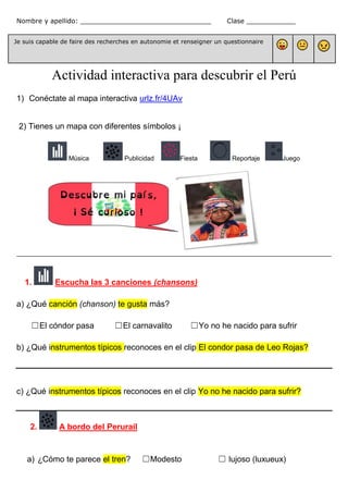Nombre y apellido: ________________________________ Clase ____________
Je suis capable de faire des recherches en autonomie et renseigner un questionnaire
Actividad interactiva para descubrir el Perú
1) Conéctate al mapa interactiva urlz.fr/4UAv
2) Tienes un mapa con diferentes símbolos ¡
Música Publicidad Fiesta Reportaje Juego
________________________________________________________________________________________
1. Escucha las 3 canciones (chansons)
a) ¿Qué canción (chanson) te gusta más?
☐El cóndor pasa ☐El carnavalito ☐Yo no he nacido para sufrir
b) ¿Qué instrumentos típicos reconoces en el clip El condor pasa de Leo Rojas?
c) ¿Qué instrumentos típicos reconoces en el clip Yo no he nacido para sufrir?
2. A bordo del Perurail
a) ¿Cómo te parece el tren? ☐Modesto ☐ lujoso (luxueux)
 