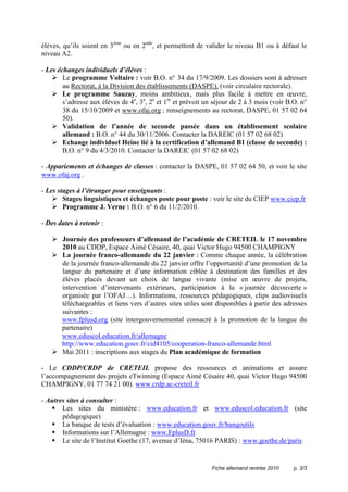 élèves, qu’ils soient en 3ème ou en 2nde, et permettent de valider le niveau B1 ou à défaut le
niveau A2.

- Les échanges individuels d’élèves :
        Le programme Voltaire : voir B.O. n° 34 du 17/9/2009. Les dossiers sont à adresser
        au Rectorat, à la Division des établissements (DASPE), (voir circulaire rectorale).
        Le programme Sauzay, moins ambitieux, mais plus facile à mettre en œuvre,
        s’adresse aux élèves de 4e, 3e, 2e et 1re et prévoit un séjour de 2 à 3 mois (voir B.O. n°
        38 du 15/10/2009 et www.ofaj.org ; renseignements au rectorat, DASPE, 01 57 02 64
        50).
        Validation de l’année de seconde passée dans un établissement scolaire
        allemand : B.O. n° 44 du 30/11/2006. Contacter la DAREIC (01 57 02 68 02)
        Echange individuel Heine lié à la certification d’allemand B1 (classe de seconde) :
        B.O. n° 9 du 4/3/2010. Contacter la DAREIC (01 57 02 68 02)

- Appariements et échanges de classes : contacter la DASPE, 01 57 02 64 50, et voir le site
www.ofaj.org .

- Les stages à l’étranger pour enseignants :
        Stages linguistiques et échanges poste pour poste : voir le site du CIEP www.ciep.fr
        Programme J. Verne : B.O. n° 6 du 11/2/2010.

- Des dates à retenir :

       Journée des professeurs d’allemand de l’académie de CRETEIL le 17 novembre
       2010 au CDDP, Espace Aimé Césaire, 40, quai Victor Hugo 94500 CHAMPIGNY
       La journée franco-allemande du 22 janvier : Comme chaque année, la célébration
       de la journée franco-allemande du 22 janvier offre l’opportunité d’une promotion de la
       langue du partenaire et d’une information ciblée à destination des familles et des
       élèves placés devant un choix de langue vivante (mise en œuvre de projets,
       intervention d’intervenants extérieurs, participation à la « journée découverte »
       organisée par l’OFAJ…). Informations, ressources pédagogiques, clips audiovisuels
       téléchargeables et liens vers d’autres sites utiles sont disponibles à partir des adresses
       suivantes :
       www.fplusd.org (site intergouvernemental consacré à la promotion de la langue du
       partenaire)
       www.eduscol.education.fr/allemagne
       http://www.education.gouv.fr/cid4105/cooperation-franco-allemande.html
       Mai 2011 : inscriptions aux stages du Plan académique de formation

- Le CDDP/CRDP de CRETEIL propose des ressources et animations et assure
l’accompagnement des projets eTwinning (Espace Aimé Césaire 40, quai Victor Hugo 94500
CHAMPIGNY, 01 77 74 21 00). www.crdp.ac-creteil.fr

- Autres sites à consulter :
       Les sites du ministère : www.education.fr et www.eduscol.education.fr (site
       pédagogique)
       La banque de tests d’évaluation : www.education.gouv.fr/banqoutils
       Informations sur l’Allemagne : www.FplusD.fr
       Le site de l’Institut Goethe (17, avenue d’Iéna, 75016 PARIS) : www.goethe.de/paris


                                                              Fiche allemand rentrée 2010    p. 3/3
 
