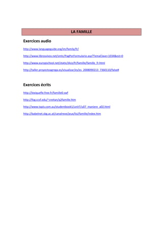 LA FAMILLE

Exercices audio
http://www.languageguide.org/im/family/fr/

http://www.librosvivos.net/smtc/PagPorFormulario.asp?TemaClave=1034&est=0

http://www.europschool.net/static/dico/fr/famille/famille_fr.html

http://taller.proyectoagrega.es/visualizar/es/es_2008090213_7360110/false#




Exercices écrits
http://lexiquefle.free.fr/famille0.swf

http://fog.ccsf.edu/~creitan/q2famille.htm

http://www.tapis.com.au/studentbook1/unit7/u07_maniere_a02.html

http://babelnet.sbg.ac.at/canalreve/jeux/lisi/famille/index.htm
 