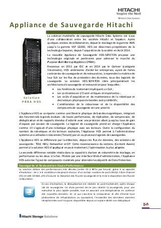 Appliance de Sauvegarde Hitachi 
Solution PBBA HDS 
La solution matérielle de sauvegarde Hitachi Data Systems est issue d’une collaboration entre les sociétés Hitachi et Sepaton. Après quelques années de collaboration, depuis le stockage de la gamme AMS jusqu’à la gamme VSP G1000, HDS est désormais propriétaire de la technologie Sepaton, depuis l’acquisition de la société en Août 2014. 
La nouvelle Appliance de Sauvegarde HDS-SEPATON propose une technologie originale et pertinente pour adresser le marché du Purpose-Built Backup Appliance (PBBA). 
Reconnue en 2013 par IDC et en 2014 par le Gartner (catégorie Visionnaire), HDS ambitionne d’aider les entreprises, ayant de fortes contraintes de sauvegarde et de restauration, à reprendre la maitrise de leur SLA sur les flux de protection des données, issus des logiciels de sauvegarde. La solution HDS-SEPATON cible principalement les architectures de sauvegarde et restauration pour lesquelles : 
 Les fenêtres de traitement impliquent un SLA ; 
 Les contraintes en I/O sont critiques et importantes ; 
 Les coûts d’acquisition et de maintenance de la robotique et des lecteurs physiques de bandes sont prohibitifs ; 
 L’amélioration de la robustesse et de la disponibilité des composants de sauvegarde est une priorité. 
L’Appliance HDS se comporte comme une librairie physique de bandes magnétiques, intégrant des fonctionnels logiciels évolués : de haute performance, de réplication, de compression, de déduplication et de rapports étendus d’activité avec une précision allant jusqu’au taux de gain d’espace par session de sauvegarde. Le logiciel de sauvegarde prend en charge l’Appliance comme s’il s’agissait d’une robotique physique avec ses lecteurs. Outre la configuration du nombre de robotiques et de lecteurs souhaités, l’Appliance HDS permet à l’administrateur système une utilisation cloisonnée (Tenant) par un ou plusieurs logiciels de sauvegardes. 
L’Appliance HDS se différencie par la détection, depuis les flux de données, des solutions de sauvegarde : TSM, NBU, Networker et DP. Cette reconnaissance du contenu (Content Aware) permet à la solution HDS d’appliquer en post-traitement, l’optimisation la plus adaptée. 
La seconde différence notable réside dans sa capacité à évoluer en volumétrie de stockage, en performance ou les deux à la fois. Pilotée par une interface Web d’administration, l’Appliance HDS autorise l’ajout de composants matériels pour atteindre les objectifs de Data Protection. Sauvegarde et Restauration Haute Performance 
La solution délivre des performances très élevées (entre 10 à 80To par heure), grâce à sa capacité d’évolution : de 1 à 8 contrôleurs disposant chacun d’un certain nombre de ports 8Gb/s Fibre Channel (FC) et LAN 10-GbE, afin d’assurer la réception des flux de sauvegarde et la mise à disposition des flux de restauration. 
En cas d’activation, la déduplication est réalisée en post-traitement, après chaque Job de sauvegarde. Ce choix permet de ne pas ralentir la sauvegarde, pour une exécution la plus rapide possible, tout en assurant une déduplication en continue des nouvelles données. En ce qui concerne la restauration et afin d’éviter tout phénomène de réhydratation ou équivalent, l’ensemble des dernières données réceptionnées sont toujours disponibles depuis un espace dédié non dédupliqué. 
 