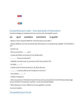 Compréhension orale – Une demande d’information
Ecoutez le dialogue et remplissez les trous avec les mots interrogatifs suivant :

où

quel

combien

comment

à quelle

- Bonjour,c’est le nouveau théâtre 8e. Comment puis-je vous aider ?
- Bonjour Madame, j’ai envie de prendre des informations sur le spectacle qui s’appelle ‘’Une Chambre à
Soi’’.
- Oui bien sûr.
- Alors ça commence ………… jour ?
- Le pièce de théâtre sera jouée du 3 au 18 décembre.
-…………….. heure ça commence?
- Le Mardi, mercredi, jeudi ca commence à 20 h mais samedi à 17h.
- Ça coûte…………. ?
- Il existe le tarif au choix de chacun 5, 10, 20 ou 50 euros.
- ……………….on peut y aller par les transports en commun ?
- Vous habitez ………….. ?
- J’habite à Charpenne.
- Alors vous prenez le T4 direction Feyzin Vénissieux et vous descendez à l’arrêt Professeur Beauvisage
et vous marchez 5 minutes pour rejoindre rue du commandant Pégout.
- Merci beaucoup. Je vais y réflechir et je vous appellerai. Au revoir.
-Au revoir madame.

Compréhension Ecrite

 