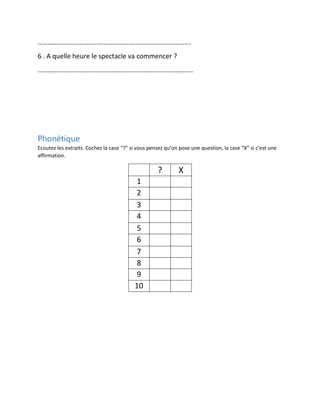 ……………………………………………………………………………….
6 . A quelle heure le spectacle va commencer ?
………………………………………………………………………………..

Phonétique
Ecoutez les extraits. Cochez la case “?” si vous pensez qu’on pose une question, la case “X” si c’est une
affirmation.

?
1
2
3
4
5
6
7
8
9
10

X

 