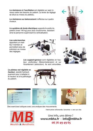 La résistance à l’oscillation est réglable sur sept ni-veaux 
selon les besoins du patient. Le levier de réglage 
se situe au niveau du plateau. 
La résistance au balancement s’effectue sur quatre 
niveaux. 
Le système de levée électrique supporte le poids du 
patient (maxi 140 kg) pour plus d’autonomie, assistant 
ainsi la personne supervisant la verticalisation. 
Les cale-hanches 
apportent un meil-leur 
maintien et 
permettent plus de 
précision au niveau 
des réglages. 
Les support-genoux sont réglables en hau-teur, 
profondeur (fléxion/extension) et sur 
l’écartement (abduction). Ils sont amovibles. 
Le plateau est réglable en 
hauteur, assisté hydrauli-quement 
pour s’adapter à 
la hauteur et à la pathologie 
du patient. 
Des exercices ludiques avec une analyse des mouvements 
Fabrication allemande. Garantie : 2 ans sur site 
Une info, une démo ? 
www.mbha.fr - info@mbha.fr 
06 76 49 49 65 
