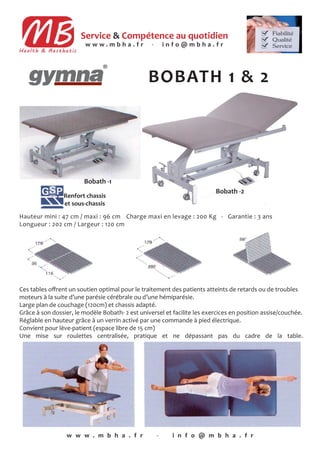 Service & Compétence au quotidien
BOBATH 1 & 2
w w w . m b h a . f r - i n f o @ m b h a . f r
Bobath -1
w w w . m b h a . f r - i n f o @ m b h a . f r
Renfort chassis
et sous-chassis
Hauteur mini : 47 cm / maxi : 96 cm - Charge maxi en levage : 200 Kg - Garantie : 3 ans
Longueur : 202 cm / Largeur : 120 cm
Bobath -2
Ces tables oﬀrent un soutien optimal pour le traitement des patients atteints de retards ou de troubles
moteurs à la suite d’une parésie cérébrale ou d’une hémiparésie.
Large plan de couchage (120cm) et chassis adapté.
Grâce à son dossier, le modèle Bobath- 2 est universel et facilite les exercices en position assise/couchée.
Réglable en hauteur grâce à un verrin activé par une commande à pied électrique.
Convient pour lève-patient (espace libre de 15 cm)
Une mise sur roulettes centralisée, pratique et ne dépassant pas du cadre de la table.
 