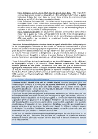 10
- Indice Biologique Global Adapté (IBGA) pour les grands cours d’eau : l'IBG ne peut être
appliqué que sur des cours d'eau peu profonds (<1m). L’IBGA permet d'évaluer la qualité
biologique de l'eau d'un cours d'eau au moyen d'une analyse des macroinvertébrés,
adapté aux spécificités des rivières larges et profondes.
- Indice Biologique Diatomées (IBD) : Il prend en compte la structure des peuplements de
diatomées (algues brunes unicellulaires microscopiques fixées). Ces algues colonisent
les différents substrats présents dans le lit des cours d’eau. Il reflète la qualité générale
de l’eau d’un cours d’eau, et plus particulièrement vis-à-vis des matières organiques et
oxydables et des nutriments (azote et phosphore).
- Indice Poissons Rivière (IPR) : les peuplements piscicoles constituent de bons outils de
mesure de la qualité du milieu. L’IPR est déterminé à partir de la richesse spécifique
(nombre d’espèces présentes), de la densité et des caractéristiques écologiques des
différentes espèces qui composent le peuplement (régime alimentaire, polluo-
sensibilité, habitat, etc.).
L’évaluation de la qualité physico-chimique des eaux superficielles (de l’état écologique) porte
sur des analyses physico-chimiques des eaux basées sur deux outils d’évaluation de la qualité
de l’eau : les classes d’état écologique pour les paramètres physico-chimiques généraux et les
grilles d’évaluation de la qualité de l’eau par type d’altérations (SEQ Eau version 2).
Les mesures réalisées concernent la température, le pH, la conductivité, l’oxygène dissous, le
taux de saturation en dioxygène, le carbone organique dissous, la demande biochimique en
oxygène, l’ammonium, les nitrites, les nitrates, les orthophosphates et le phosphore total.
L’étude de la qualité des sédiments peut renseigner sur la qualité des eaux, car les sédiments
ont la propriété d’intégrer et de concentrer certains éléments présents dans l’eau. Certains
polluants présents en très faible concentration dans l’eau tels que les micropolluants
organiques et métalliques sont de ce fait plus facilement détectables dans les sédiments.
Les mesures réalisées sur les sédiments portent sur différents substances : les métaux lourds
(Plomb, Zinc, Nickel, Cadmium, Chrome, Cuivre…), les Hydrocarbures Aromatiques Polycycliques
(HAP), ou encore les Polychlorobiphényles (PCB) et les pesticides lors de l’évaluation de l’état de
référence en 2009.
>>> Les facteurs influant sur la qualité des eaux
La qualité de l’eau dépend d’une part du contexte naturel (contexte géologique pour l’eau
souterraine par exemple), et d’autre part, de facteurs environnant qui viennent la dégrader
(pollution). Cette pollution peut avoir des effets négatifs plus ou moins directs sur les
écosystèmes aquatiques : toxicité de certains produits, pollution entraînant des déséquilibres
sur la chaîne alimentaire (eutrophisation), etc.
La pollution de l’eau peut être physique, elle affecte sa température, sa radioactivité, son taux
de turbidité (matières en suspension). Elle peut être organique (rejets d’eaux usées), induisant la
disparition de la vie aquatique par manque d’oxygène, et l’apparition d’éléments indésirables.
La pollution chimique peut quant à elle affecter directement les organismes aquatiques ou
créer des déséquilibres (augmentation de la salinité ou de l’acidité). La pollution peut aussi être
microbiologique (introduction de micro-organismes dans l’eau, comme les germes pathogènes
issus de rejets dans le sol ou déversés dans les cours d’eau). Ces différents polluants peuvent
être émis dans l'atmosphère, évacués dans les eaux usées ou encore répandus sur les sols, sous
plusieurs formes : gaz, substances dissoutes ou particules.
D’autre part, les épisodes pluvieux importants peuvent provoquer des pics de pollution, du fait
du lessivage des sols, entraînant des matières en suspension et d’éventuels éléments
indésirables (nitrates, pesticides, etc.) vers les eaux de surface, et les eaux souterraines dans les
zones d’affleurement.
 