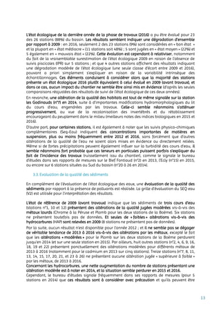 13
L’état écologique de la dernière année de la phase de travaux (2016) a pu être évalué pour 23
des 26 stations (88%) du bassin. Les résultats semblent indiquer une dégradation d’ensemble
par rapport à 2009 : en 2016, seulement 2 des 23 stations (9%) sont considérées en « bon état »
et la plupart en « état médiocre » (11 stations soit 48%) ; 5 sont jugées en « état moyen » (22%) et
5 également en « mauvais état » (22%). Cette évolution est cependant à relativiser, notamment
du fait de la vraisemblable surestimation de l’état écologique 2009 en raison de l’absence de
suivis piscicoles (IPR) sur 5 stations ; et que 4 autres stations affichent des résultats indiquant
une dégradation modérée de l’état écologique (une seule classe d’écart entre 2009 et 2016),
pouvant a priori simplement s’expliquer en raison de la variabilité intrinsèque des
échantillonnages. Ces éléments conduisent à considérer alors que la majorité des stations
présente un état écologique 2016 plutôt équivalent à celui évalué en 2009 (avant travaux), et
dans ce cas, aucun impact du chantier ne semble être ainsi mis en évidence (d’après les seules
comparaisons réajustées des résultats de suivi de l’état écologique de ces deux années).
En revanche, une altération de la qualité des habitats est tout de même signalée sur la station
les Godinauds (n°7) en 2014, suite à d’importantes modifications hydromorphologiques du lit
du cours d'eau, engendrées par les travaux. Celle-ci semble néanmoins s'atténuer
progressivement, au vue de la recolonisation des invertébrés et du rétablissement
encourageant du peuplement dans le milieu (meilleurs notes des indices biologiques en 2015 et
2016).
D’autre part, pour certaines stations, il est également à noter que les suivis physico-chimiques
complémentaires (Seq-Eau) indiquent des concentrations importantes de matières en
suspension, plus ou moins fréquemment entre 2012 et 2016, sans forcément que d’autres
altérations de la qualité de l’eau ne soient alors mises en évidence ou directement reliées.
Même si de fortes précipitations peuvent également influer sur la turbidité des cours d’eau, il
semble néanmoins fort probable que ces teneurs en particules puissent parfois s’expliquer du
fait de l’incidence des travaux (ruissellement issu du chantier), comme le signale le bureau
d’études dans ses rapports de mesures sur le Bief Fontiaud (n°2) en 2013, l’Ecly (n°15) en 2015,
ou encore sur 6 stations situées au Sud du bassin (n°20 à 26 en 2014).
3.3. Evaluation de la qualité des sédiments
En complément de l’évaluation de l’état écologique des eaux, une évaluation de la qualité des
sédiments par rapport à la présence de polluants est réalisée. La grille d’évaluation du SEQ eau
(V2) est utilisée pour l’interprétation des résultats.
L’état de référence de 2009 (avant travaux) indique que les sédiments de trois cours d’eau
(stations n°1, 10 et 12) présentent des altérations de la qualité jugées modérées vis-à-vis des
métaux lourds (Chrome à la Péruse et Plomb pour les deux stations de la Boëme). Six stations
ne présentent toutefois pas de données. Et seules de « faibles » altérations vis-à-vis des
hydrocarbures (HAP) sont relevées en 2009 (8 stations ne présentent pas de données).
Par la suite, aucun résultat n’est disponible pour l’année 2012 ; et il ne semble pas se dégager
de véritable tendance de 2013 à 2016 vis-à-vis des altérations par les métaux, excepté le fait
que les altérations « modérées » pour le Plomb sur les deux stations de la Boëme perdurent
jusqu’en 2014 (et sur une seule station en 2015). Par ailleurs, huit autres stations (n°2, 4, 6, 9, 16,
18, 19 et 22) présentent ponctuellement des altérations modérées pour différents métaux de
2013 à 2016 (notamment pour le cadmium en 2013 sur cinq stations). Treize stations (n°7, 8, 11,
13, 14, 15, 17, 20, 21, et 23 à 26) ne présentent aucune altération jugée « supérieure à faible »
par les métaux, de 2013 à 2016.
Concernant les hydrocarbures, une nette augmentation du nombre de stations présentant une
altération modérée est à noter en 2014, et la situation semble perdurer en 2015 et 2016.
Cependant, le bureau d’études signale fréquemment dans ses rapports de mesures (pour 5
stations en 2014) que ces résultats sont à considérer avec précaution et qu’ils peuvent être
 