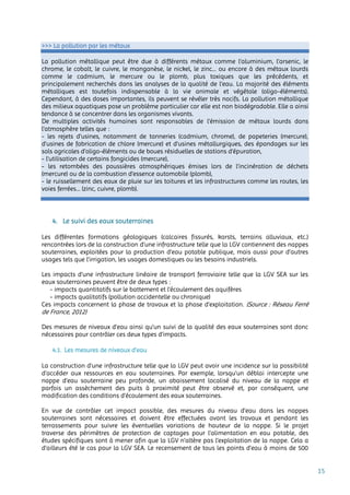 15
>>> La pollution par les métaux
La pollution métallique peut être due à différents métaux comme l’aluminium, l’arsenic, le
chrome, le cobalt, le cuivre, le manganèse, le nickel, le zinc... ou encore à des métaux lourds
comme le cadmium, le mercure ou le plomb, plus toxiques que les précédents, et
principalement recherchés dans les analyses de la qualité de l’eau. La majorité des éléments
métalliques est toutefois indispensable à la vie animale et végétale (oligo-éléments).
Cependant, à des doses importantes, ils peuvent se révéler très nocifs. La pollution métallique
des milieux aquatiques pose un problème particulier car elle est non biodégradable. Elle a ainsi
tendance à se concentrer dans les organismes vivants.
De multiples activités humaines sont responsables de l’émission de métaux lourds dans
l’atmosphère telles que :
- les rejets d’usines, notamment de tanneries (cadmium, chrome), de papeteries (mercure),
d’usines de fabrication de chlore (mercure) et d’usines métallurgiques, des épandages sur les
sols agricoles d’oligo-éléments ou de boues résiduelles de stations d’épuration,
- l’utilisation de certains fongicides (mercure),
- les retombées des poussières atmosphériques émises lors de l’incinération de déchets
(mercure) ou de la combustion d’essence automobile (plomb),
- le ruissellement des eaux de pluie sur les toitures et les infrastructures comme les routes, les
voies ferrées… (zinc, cuivre, plomb).
4. Le suivi des eaux souterraines
Les différentes formations géologiques (calcaires fissurés, karsts, terrains alluviaux, etc.)
rencontrées lors de la construction d’une infrastructure telle que la LGV contiennent des nappes
souterraines, exploitées pour la production d’eau potable publique, mais aussi pour d’autres
usages tels que l’irrigation, les usages domestiques ou les besoins industriels.
Les impacts d’une infrastructure linéaire de transport ferroviaire telle que la LGV SEA sur les
eaux souterraines peuvent être de deux types :
- impacts quantitatifs sur le battement et l’écoulement des aquifères
- impacts qualitatifs (pollution accidentelle ou chronique)
Ces impacts concernent la phase de travaux et la phase d’exploitation. (Source : Réseau Ferré
de France, 2012)
Des mesures de niveaux d’eau ainsi qu’un suivi de la qualité des eaux souterraines sont donc
nécessaires pour contrôler ces deux types d’impacts.
4.1. Les mesures de niveaux d’eau
La construction d'une infrastructure telle que la LGV peut avoir une incidence sur la possibilité
d’accéder aux ressources en eau souterraines. Par exemple, lorsqu’un déblai intercepte une
nappe d’eau souterraine peu profonde, un abaissement localisé du niveau de la nappe et
parfois un assèchement des puits à proximité peut être observé et, par conséquent, une
modification des conditions d’écoulement des eaux souterraines.
En vue de contrôler cet impact possible, des mesures du niveau d’eau dans les nappes
souterraines sont nécessaires et doivent être effectuées avant les travaux et pendant les
terrassements pour suivre les éventuelles variations de hauteur de la nappe. Si le projet
traverse des périmètres de protection de captages pour l’alimentation en eau potable, des
études spécifiques sont à mener afin que la LGV n’altère pas l’exploitation de la nappe. Cela a
d’ailleurs été le cas pour la LGV SEA. Le recensement de tous les points d’eau à moins de 500
 