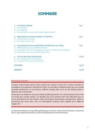 2
SOMMAIRE
1. Le cadre de l’étude / p.3
1.1. Le contexte
1.2. Les objectifs
1.3. Les données sources et le cadre réglementaire
2. Présentation du bassin étudié : la Charente / p.4
2.1. Eléments de contexte
2.2. Les sites à enjeu eau
3. La qualité des eaux superficielles et l’état des cours d’eau / p.9
3.1. Méthodologie et paramètres étudiés
3.2. Evaluation de l’état biologique, physico-chimique et écologique
3.3. Evaluation de la qualité des sédiments
4. Le suivi des eaux souterraines / p.15
4.1. Les mesures de niveaux d’eau
4.2. La qualité des eaux souterraines
SYNTHESE / p.25
ANNEXES / p.26
Précautions de lecture
L’analyse interannuelle paraît encore parfois peu robuste du fait d’un nombre d’années de
campagnes de prospection relativement réduit. Les données complémentaires pour les années
suivantes permettront, le cas échéant, d’affiner l’analyse (des suivis ont été réalisés après la
rédaction de ce document).
D’autre part, les relevés ne sont pas réalisés systématiquement à la même période d’une année
sur l’autre pour chaque station. Les résultats des suivis peuvent donc être influencés plus ou
moins directement par des facteurs hydro-climatiques (pluviométrie, températures, débits et
écoulement des cours d’eau, etc.), ou anthropiques (volumes d’eau prélevés pour différents
usages, etc.).
Le document présente une synthèse générale pour le bassin versant de la Charente, incluant les
sites à enjeu sélectionnés dans le cadre de l’Observatoire environnemental.
 