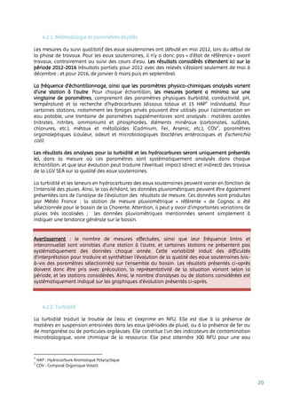 20
4.2.1. Méthodologie et paramètres étudiés
Les mesures du suivi qualitatif des eaux souterraines ont débuté en mai 2012, lors du début de
la phase de travaux. Pour les eaux souterraines, il n’y a donc pas « d’état de référence » avant
travaux, contrairement au suivi des cours d’eau. Les résultats considérés s’étendent ici sur la
période 2012-2016 (résultats partiels pour 2012 avec des relevés s’étalant seulement de mai à
décembre ; et pour 2016, de janvier à mars puis en septembre).
La fréquence d’échantillonnage, ainsi que les paramètres physico-chimiques analysés varient
d’une station à l’autre. Pour chaque échantillon, les mesures portent a minima sur une
vingtaine de paramètres, comprenant des paramètres physiques (turbidité, conductivité, pH,
température) et la recherche d’hydrocarbures (dissous totaux et 15 HAP1
individuels). Pour
certaines stations, notamment les forages privés pouvant être utilisés pour l’alimentation en
eau potable, une trentaine de paramètres supplémentaires sont analysés : matières azotées
(nitrates, nitrites, ammonium) et phosphorées, éléments minéraux (carbonates, sulfates,
chlorures, etc.), métaux et métalloïdes (Cadmium, Fer, Arsenic, etc.), COV2
, paramètres
organoleptiques (couleur, odeur) et microbiologiques (bactéries entérocoques et Escherichia
coli).
Les résultats des analyses pour la turbidité et les hydrocarbures seront uniquement présentés
ici, dans la mesure où ces paramètres sont systématiquement analysés dans chaque
échantillon, et que leur évolution peut traduire l’éventuel impact (direct et indirect) des travaux
de la LGV SEA sur la qualité des eaux souterraines.
La turbidité et les teneurs en hydrocarbures des eaux souterraines peuvent varier en fonction de
l’intensité des pluies. Ainsi, le cas échéant, les données pluviométriques peuvent être également
présentées lors de l’analyse de l’évolution des résultats de mesure. Ces données sont produites
par Météo France ; la station de mesure pluviométrique « référente » de Cognac a été
sélectionnée pour le bassin de la Charente. Attention, il peut y avoir d’importantes variations de
pluies très localisées ; les données pluviométriques mentionnées servent simplement à
indiquer une tendance générale sur le bassin.
Avertissement : le nombre de mesures effectuées, ainsi que leur fréquence (intra et
interannuelle) sont variables d’une station à l’autre, et certaines stations ne présentent pas
systématiquement des données chaque année. Cette variabilité induit des difficultés
d’interprétation pour traduire et synthétiser l’évolution de la qualité des eaux souterraines (vis-
à-vis des paramètres sélectionnés) sur l’ensemble du bassin. Les résultats présentés ci-après
doivent donc être pris avec précaution, la représentativité de la situation variant selon la
période, et les stations considérées. Ainsi, le nombre d’analyses ou de stations considérées est
systématiquement indiqué sur les graphiques d’évolution présentés ci-après.
4.2.2. Turbidité
La turbidité traduit le trouble de l'eau et s’exprime en NFU. Elle est due à la présence de
matières en suspension entrainées dans les eaux (périodes de pluie), ou à la présence de fer ou
de manganèse ou de particules argileuses. Elle constitue l’un des indicateurs de contamination
microbiologique, voire chimique de la ressource. Elle peut atteindre 300 NFU pour une eau
1
HAP : Hydrocarbure Aromatique Polycyclique
2
COV : Composé Organique Volatil
 