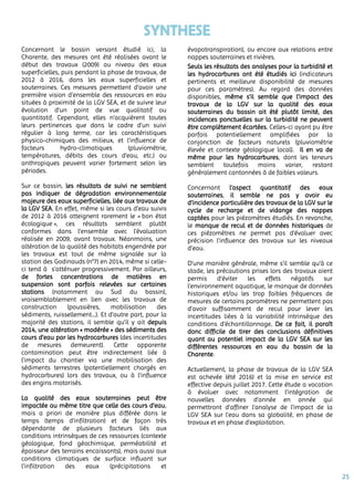 25
SYNTHESE
Concernant le bassin versant étudié ici, la
Charente, des mesures ont été réalisées avant le
début des travaux (2009) au niveau des eaux
superficielles, puis pendant la phase de travaux, de
2012 à 2016, dans les eaux superficielles et
souterraines. Ces mesures permettent d’avoir une
première vision d’ensemble des ressources en eau
situées à proximité de la LGV SEA, et de suivre leur
évolution d’un point de vue qualitatif ou
quantitatif. Cependant, elles n’acquièrent toutes
leurs pertinences que dans le cadre d’un suivi
régulier à long terme, car les caractéristiques
physico-chimiques des milieux, et l’influence de
facteurs hydro-climatiques (pluviométrie,
températures, débits des cours d’eau, etc.) ou
anthropiques peuvent varier fortement selon les
périodes.
Sur ce bassin, les résultats de suivi ne semblent
pas indiquer de dégradation environnementale
majeure des eaux superficielles, liée aux travaux de
la LGV SEA. En effet, même si les cours d’eau suivis
de 2012 à 2016 atteignent rarement le « bon état
écologique », ces résultats semblent plutôt
conformes dans l’ensemble avec l’évaluation
réalisée en 2009, avant travaux. Néanmoins, une
altération de la qualité des habitats engendrée par
les travaux est tout de même signalée sur la
station des Godinauds (n°7) en 2014, même si celle-
ci tend à s’atténuer progressivement. Par ailleurs,
de fortes concentrations de matières en
suspension sont parfois relevées sur certaines
stations (notamment au Sud du bassin),
vraisemblablement en lien avec les travaux de
construction (poussières, mobilisation des
sédiments, ruissellement…). Et d’autre part, pour la
majorité des stations, il semble qu’il y ait depuis
2014, une altération « modérée » des sédiments des
cours d’eau par les hydrocarbures (des incertitudes
de mesures demeurent). Cette apparente
contamination peut être indirectement liée à
l'impact du chantier via une mobilisation des
sédiments terrestres (potentiellement chargés en
hydrocarbures) lors des travaux, ou à l'influence
des engins motorisés.
La qualité des eaux souterraines peut être
impactée au même titre que celle des cours d’eau,
mais a priori de manière plus différée dans le
temps (temps d’infiltration) et de façon très
dépendante de plusieurs facteurs liés aux
conditions intrinsèques de ces ressources (contexte
géologique, fond géochimique, perméabilité et
épaisseur des terrains encaissants), mais aussi aux
conditions climatiques de surface influant sur
l’infiltration des eaux (précipitations et
évapotranspiration), ou encore aux relations entre
nappes souterraines et rivières.
Seuls les résultats des analyses pour la turbidité et
les hydrocarbures ont été étudiés ici (indicateurs
pertinents et meilleure disponibilité de mesures
pour ces paramètres). Au regard des données
disponibles, même s’il semble que l’impact des
travaux de la LGV sur la qualité des eaux
souterraines du bassin ait été plutôt limité, des
incidences ponctuelles sur la turbidité ne peuvent
être complètement écartées. Celles-ci ayant pu être
parfois potentiellement amplifiées par la
conjonction de facteurs naturels (pluviométrie
élevée et contexte géologique local). Il en va de
même pour les hydrocarbures, dont les teneurs
semblent toutefois moins varier, restant
généralement cantonnées à de faibles valeurs.
Concernant l’aspect quantitatif des eaux
souterraines, il semble ne pas y avoir eu
d’incidence particulière des travaux de la LGV sur le
cycle de recharge et de vidange des nappes
captées pour les piézomètres étudiés. En revanche,
le manque de recul et de données historiques de
ces piézomètres ne permet pas d’évaluer avec
précision l’influence des travaux sur les niveaux
d’eau.
D’une manière générale, même s’il semble qu’à ce
stade, les précautions prises lors des travaux aient
permis d’éviter les effets négatifs sur
l’environnement aquatique, le manque de données
historiques et/ou les trop faibles fréquences de
mesures de certains paramètres ne permettent pas
d’avoir suffisamment de recul pour lever les
incertitudes liées à la variabilité intrinsèque des
conditions d’échantillonnage. De ce fait, il paraît
donc difficile de tirer des conclusions définitives
quant au potentiel impact de la LGV SEA sur les
différentes ressources en eau du bassin de la
Charente.
Actuellement, la phase de travaux de la LGV SEA
est achevée (été 2016) et la mise en service est
effective depuis juillet 2017. Cette étude a vocation
à évoluer avec notamment l’intégration de
nouvelles données d’année en année qui
permettront d’affiner l’analyse de l’impact de la
LGV SEA sur l’eau dans sa globalité, en phase de
travaux et en phase d’exploitation.
 