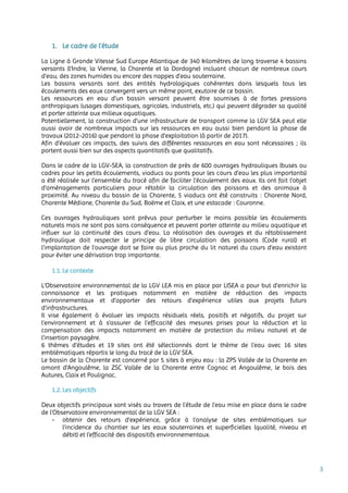 3
1. Le cadre de l’étude
La Ligne à Grande Vitesse Sud Europe Atlantique de 340 kilomètres de long traverse 4 bassins
versants (l’Indre, la Vienne, la Charente et la Dordogne) incluant chacun de nombreux cours
d’eau, des zones humides ou encore des nappes d’eau souterraine.
Les bassins versants sont des entités hydrologiques cohérentes dans lesquels tous les
écoulements des eaux convergent vers un même point, exutoire de ce bassin.
Les ressources en eau d’un bassin versant peuvent être soumises à de fortes pressions
anthropiques (usages domestiques, agricoles, industriels, etc.) qui peuvent dégrader sa qualité
et porter atteinte aux milieux aquatiques.
Potentiellement, la construction d’une infrastructure de transport comme la LGV SEA peut elle
aussi avoir de nombreux impacts sur les ressources en eau aussi bien pendant la phase de
travaux (2012-2016) que pendant la phase d’exploitation (à partir de 2017).
Afin d’évaluer ces impacts, des suivis des différentes ressources en eau sont nécessaires ; ils
portent aussi bien sur des aspects quantitatifs que qualitatifs.
Dans le cadre de la LGV-SEA, la construction de près de 600 ouvrages hydrauliques (buses ou
cadres pour les petits écoulements, viaducs ou ponts pour les cours d’eau les plus importants)
a été réalisée sur l’ensemble du tracé afin de faciliter l’écoulement des eaux. Ils ont fait l’objet
d’aménagements particuliers pour rétablir la circulation des poissons et des animaux à
proximité. Au niveau du bassin de la Charente, 5 viaducs ont été construits : Charente Nord,
Charente Médiane, Charente du Sud, Boëme et Claix, et une estacade : Couronne.
Ces ouvrages hydrauliques sont prévus pour perturber le moins possible les écoulements
naturels mais ne sont pas sans conséquence et peuvent porter atteinte au milieu aquatique et
influer sur la continuité des cours d’eau. La réalisation des ouvrages et du rétablissement
hydraulique doit respecter le principe de libre circulation des poissons (Code rural) et
l’implantation de l’ouvrage doit se faire au plus proche du lit naturel du cours d’eau existant
pour éviter une dérivation trop importante.
1.1. Le contexte
L’Observatoire environnemental de la LGV LEA mis en place par LISEA a pour but d’enrichir la
connaissance et les pratiques notamment en matière de réduction des impacts
environnementaux et d’apporter des retours d’expérience utiles aux projets futurs
d’infrastructures.
Il vise également à évaluer les impacts résiduels réels, positifs et négatifs, du projet sur
l’environnement et à s’assurer de l’efficacité des mesures prises pour la réduction et la
compensation des impacts notamment en matière de protection du milieu naturel et de
l’insertion paysagère.
6 thèmes d’études et 19 sites ont été sélectionnés dont le thème de l’eau avec 16 sites
emblématiques répartis le long du tracé de la LGV SEA.
Le bassin de la Charente est concerné par 5 sites à enjeu eau : la ZPS Vallée de la Charente en
amont d'Angoulême, la ZSC Vallée de la Charente entre Cognac et Angoulême, le bois des
Autures, Claix et Poulignac.
1.2. Les objectifs
Deux objectifs principaux sont visés au travers de l’étude de l’eau mise en place dans le cadre
de l’Observatoire environnemental de la LGV SEA :
- obtenir des retours d’expérience, grâce à l’analyse de sites emblématiques sur
l’incidence du chantier sur les eaux souterraines et superficielles (qualité, niveau et
débit) et l’efficacité des dispositifs environnementaux.
 