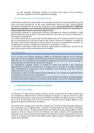4
- sur des exemples spécifiques, évaluer la réussite d’une option, d’une innovation
technique adaptée sur les aménagements d’ouvrages.
1.3. Les données sources et le cadre réglementaire
Les données utilisées pour cette étude sont issues des résultats des mesures réalisées lors des
suivis des eaux souterraines et des eaux superficielles menés par des bureaux d’étude
mandatés par COSEA dans le cadre des arrêtés loi sur l’eau. Les suivis s’effectuent à différentes
fréquences et périodes, avant et pendant la phase de travaux (2012-2016), ainsi que pendant la
phase d’exploitation (mise en service de la ligne en 2017).
Les données analysées ici comprennent plusieurs campagnes de mesures, réalisées en 2009
(état de référence), puis de 2012 à 2016 pour l’état des cours d’eau, et de 2012 à 2016 pour le
suivi des eaux souterraines.
Les arrêtés d’autorisation Loi sur l’eau ont été obtenus pour les 4 bassins versants concernés
par la construction de la LGV SEA à savoir Indre, Vienne, Charente et Dordogne. Le dossier de
demande d’autorisation détaille, par bassin versant, les mesures conservatoires correctives ou
compensatoires, les plus adaptées pour préserver ce patrimoine commun.
Un état zéro a été réalisé et des suivis des eaux superficielles et souterraines ont été mis en
place dès la phase chantier conformément à ces arrêtés.
>>> La loi sur l’eau
La Loi sur l’Eau et les Milieux Aquatiques (LEMA) du 30 décembre 2006 est une loi française
ayant pour but de transposer en droit français la directive cadre européenne sur l’eau d’octobre
2000. Elle vise ainsi à préserver les écosystèmes aquatiques et les zones humides, protéger la
qualité des eaux, et préserver les écoulements naturels.
Les installations, ouvrages, travaux et activités en rivière sont soumis à des contraintes
réglementaires. En effet, tout projet ayant un impact direct ou indirect sur le milieu aquatique
(eaux superficielles ou souterraines, zones inondables, zones humides...) doit être soumis à
l’application de la Loi sur l’eau.
Concernant la Ligne à Grande Vitesse SEA Tours-Bordeaux, les ouvrages et installations liés à
sa construction ont été soumis à autorisation.
L’ensemble des travaux a ainsi été conçu sur la base d’études hydrauliques, hydrogéologiques
et environnementales validées par les autorités administratives, et soumis à enquête publique.
2. Présentation du bassin étudié : la Charente
2.1. Eléments de contexte
La Charente, 5ème
fleuve côtier français, prend sa source à Chéronnac (en Haute-Vienne) dans
les contreforts du Massif Central à 295 m d’altitude et s’écoule sur 365 km avant de se jeter
dans l’océan atlantique au niveau de la baie de Marennes Oléron. Ses affluents sont au nombre
de 22, dont les principaux sont la Touvre (source), le Né (63 km) et la Seugne (88km) en rive
gauche et la Boutonne (97 km) en rive droite.
Son bassin d’une superficie de 10 550 km² s’entend sur le nord de la région Nouvelle-Aquitaine,
et en particulier sur les départements : Charente, Charente-Maritime, Deux-Sèvres, Dordogne,
Vienne et Haute-Vienne. Ce bassin sédimentaire est relativement plat puisque 60% du bassin
versant se situe en dessous de 100 m d’altitude. Les tables calcaires sont majoritairement
présentes sur ce bassin versant, le Sud-Ouest est marqué par les coteaux aquitains et l’Est est à
cheval sur le Massif Central Nord et les dépôts argilo-sableux. (Source : Etablissement Public du
Bassin de la Charente)
 