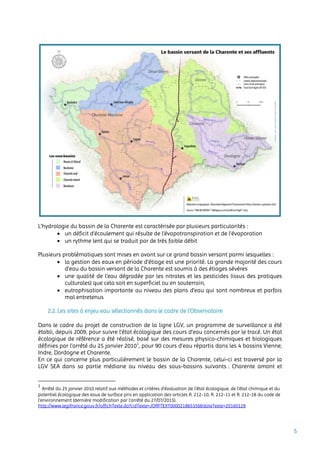5
L’hydrologie du bassin de la Charente est caractérisée par plusieurs particularités :
 un déficit d’écoulement qui résulte de l’évapotranspiration et de l’évaporation
 un rythme lent qui se traduit par de très faible débit
Plusieurs problématiques sont mises en avant sur ce grand bassin versant parmi lesquelles :
 la gestion des eaux en période d’étiage est une priorité. La grande majorité des cours
d’eau du bassin versant de la Charente est soumis à des étiages sévères
 une qualité de l’eau dégradée par les nitrates et les pesticides (issus des pratiques
culturales) que cela soit en superficiel ou en souterrain,
 eutrophisation importante au niveau des plans d’eau qui sont nombreux et parfois
mal entretenus
2.2. Les sites à enjeu eau sélectionnés dans le cadre de l’Observatoire
Dans le cadre du projet de construction de la ligne LGV, un programme de surveillance a été
établi, depuis 2009, pour suivre l’état écologique des cours d’eau concernés par le tracé. Un état
écologique de référence a été réalisé, basé sur des mesures physico-chimiques et biologiques
définies par l’arrêté du 25 janvier 20101
, pour 90 cours d’eau répartis dans les 4 bassins Vienne,
Indre, Dordogne et Charente.
En ce qui concerne plus particulièrement le bassin de la Charente, celui-ci est traversé par la
LGV SEA dans sa partie médiane au niveau des sous-bassins suivants : Charente amont et
1
Arrêté du 25 janvier 2010 relatif aux méthodes et critères d'évaluation de l'état écologique, de l'état chimique et du
potentiel écologique des eaux de surface pris en application des articles R. 212-10, R. 212-11 et R. 212-18 du code de
l'environnement (dernière modification par l’arrêté du 27/07/2015).
http://www.legifrance.gouv.fr/affichTexte.do?cidTexte=JORFTEXT000021865356&dateTexte=20160129
 