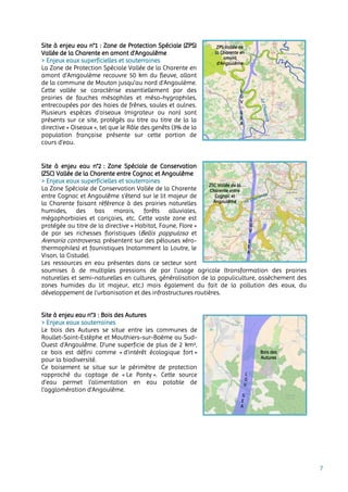 7
Site à enjeu eau n°1 : Zone de Protection Spéciale (ZPS)
Vallée de la Charente en amont d'Angoulême
> Enjeux eaux superficielles et souterraines
La Zone de Protection Spéciale Vallée de la Charente en
amont d’Amgoulème recouvre 50 km du fleuve, allant
de la commune de Mouton jusqu’au nord d’Angoulème.
Cette vallée se caractérise essentiellement par des
prairies de fauches mésophiles et méso-hygrophiles,
entrecoupées par des haies de frênes, saules et aulnes.
Plusieurs espèces d’oiseaux (migrateur ou non) sont
présents sur ce site, protégés au titre au titre de la la
directive « Oiseaux », tel que le Râle des genêts (3% de la
population française présente sur cette portion de
cours d’eau.
Site à enjeu eau n°2 : Zone Spéciale de Conservation
(ZSC) Vallée de la Charente entre Cognac et Angoulême
> Enjeux eaux superficielles et souterraines
La Zone Spéciale de Conservation Vallée de la Charente
entre Cognac et Angoulême s’étend sur le lit majeur de
la Charente faisant référence à des prairies naturelles
humides, des bas marais, forêts alluviales,
mégaphorbiaies et cariçaies, etc. Cette vaste zone est
protégée au titre de la directive « Habitat, Faune, Flore »
de par ses richesses floristiques (Bellis pappulosa et
Arenaria controversa, présentent sur des pélouses xéro-
thermophiles) et faunistiques (notamment la Loutre, le
Vison, la Cistude).
Les ressources en eau présentes dans ce secteur sont
soumises à de multiples pressions de par l’usage agricole (transformation des prairies
naturelles et semi-naturelles en cultures, généralisation de la populiculture, assèchement des
zones humides du lit majeur, etc.) mais également du fait de la pollution des eaux, du
développement de l’urbanisation et des infrastructures routières.
Site à enjeu eau n°3 : Bois des Autures
> Enjeux eaux souterraines
Le bois des Autures se situe entre les communes de
Roullet-Saint-Estèphe et Mouthiers-sur-Boëme au Sud-
Ouest d’Angoulême. D’une superficie de plus de 2 km²,
ce bois est défini comme « d’intérêt écologique fort »
pour la biodiversité.
Ce boisement se situe sur le périmètre de protection
rapproché du captage de « Le Ponty ». Cette source
d’eau permet l’alimentation en eau potable de
l’agglomération d’Angoulême.
ZSC Vallée de la
Charente entre
Cognac et
Angoulême
ZPS Vallée de
la Charente en
amont
d’Angoulême
L
G
V
S
E
A
Bois des
Autures
 