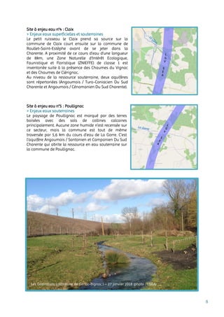 8
Site à enjeu eau n°4 : Claix
> Enjeux eaux superficielles et souterraines
Le petit ruisseau le Claix prend sa source sur la
commune de Claix court ensuite sur la commune de
Roullet-Saint-Estèphe avant de se jeter dans la
Charente. A proximité de ce cours d’eau d’une longueur
de 8km, une Zone Naturelle d'Intérêt Ecologique,
Faunistique et Floristique (ZNIEFFE) de classe 1 est
inventoriée suite à la présence des Chaumes du Vignac
et des Chaumes de Clérignac.
Au niveau de la ressource souterraine, deux aquifères
sont répertoriées (Angoumois / Turo-Coniacien Du Sud
Charente et Angoumois / Cénomanien Du Sud Charente).
Site à enjeu eau n°5 : Poullignac
> Enjeux eaux souterraines
Le paysage de Poullignac est marqué par des terres
boisées avec des sols de collines calcaires
principalement. Aucune zone humide n’est recensée sur
ce secteur, mais la commune est tout de même
traversée par 5,6 km du cours d’eau de La Gorre. C’est
l’aquifère Angoumois / Santonien et Campanien Du Sud
Charente qui abrite la ressource en eau souterraine sur
la commune de Poullignac.
Les Godinauds (commune de Genac-Bignac ) – 27 janvier 2018 (photo : LISEA)
 