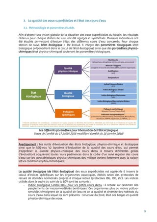 9
3. La qualité des eaux superficielles et l’état des cours d’eau
3.1. Méthodologie et paramètres étudiés
Afin d’obtenir une vision globale de la situation des eaux superficielles du bassin, les résultats
obtenus pour chaque station de suivi ont été agrégés et synthétisés. Plusieurs indicateurs ont
été étudiés permettant d’évaluer l’état des différents cours d’eau concernés. Pour chaque
station de suivi, l’état écologique a été évalué. Il intègre des paramètres biologiques (état
biologique prépondérant dans le calcul de l’état écologique) ainsi que des paramètres physico-
chimiques (état physico-chimique) soutenant les paramètres biologiques.
Les différents paramètres pour l’évaluation de l’état écologique
(issus de l’arrêté du 27 juillet 2015 modifiant l’arrêté du 25 janvier 2010)
Avertissement : Les outils d’évaluation des états biologique, physico-chimique et écologique
ainsi que le SEQ-eau V2 (système d'évaluation de la qualité des cours d'eau qui permet
d’apprécier la qualité physico-chimique des cours d’eau à travers différentes grilles
d'évaluation) acquièrent toutes leurs pertinences dans le cadre d’un suivi régulier des cours
d’eau car les caractéristiques physico-chimiques des milieux varient fortement avec la saison
(et les conditions hydro-climatiques).
La qualité biologique (de l’état écologique) des eaux superficielles est appréciée à travers le
calcul d’indices spécifiques sur les organismes aquatiques, établis selon des protocoles de
recueil de données normalisés propres à chaque indice (protocoles IBG, IBD, etc.). Les indices
utilisés dans le cadre du suivi de la LGV sont les suivants :
- Indice Biologique Global (IBG) pour les petits cours d’eau : il repose sur l’examen des
peuplements de macroinvertébrés benthiques. Ces organismes plus ou moins polluo-
sensibles témoignent de la qualité de l’eau et de la qualité et diversité des habitats du
cours d’eau dans lequel ils sont présents : structure du fond, état des berges et qualité
physico-chimique des eaux.
 