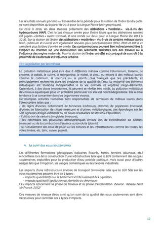12
Les résultats annuels portent sur l’ensemble de la période pour la station de l’Indre tandis qu’ils
ne sont disponibles qu’à partir de 2013 pour la Longue Plaine (voir graphiques).
De 2012 à 2016, les deux stations présentent des altérations « modérées » vis-à-vis des
hydrocarbures (HAP). C’est le cas chaque année pour l’Indre (alors que les altérations avaient
été jugées « faibles » avant travaux), et une année sur deux pour la Longue Plaine (de 2013 à
2016). Sur la station de l’Indre, des altérations « modérées » vis-à-vis de certains métaux lourds
(zinc, cadmium et cuivre) sont également relevées plus ponctuellement (2012, 2013 et 2015), et
semblent plus faibles d’année en année. Ces contaminations peuvent être indirectement liées à
l'impact du chantier via une mobilisation des sédiments terrestres lors des travaux ou à
l'influence des engins motorisés. Pour la station de l’Indre, cet effet est conjugué de surcroît à la
proximité de l'autoroute et l'influence urbaine.
>>> La pollution par les métaux
La pollution métallique peut être due à différents métaux comme l’aluminium, l’arsenic, le
chrome, le cobalt, le cuivre, le manganèse, le nickel, le zinc... ou encore à des métaux lourds
comme le cadmium, le mercure ou le plomb, plus toxiques que les précédents, et
principalement recherchés dans les analyses de la qualité de l’eau. La majorité des éléments
métalliques est toutefois indispensable à la vie animale et végétale (oligo-éléments).
Cependant, à des doses importantes, ils peuvent se révéler très nocifs. La pollution métallique
des milieux aquatiques pose un problème particulier car elle est non biodégradable. Elle a ainsi
tendance à se concentrer dans les organismes vivants.
De multiples activités humaines sont responsables de l’émission de métaux lourds dans
l’atmosphère telles que :
- les rejets d’usines, notamment de tanneries (cadmium, chrome), de papeteries (mercure),
d’usines de fabrication de chlore (mercure) et d’usines métallurgiques, des épandages sur les
sols agricoles d’oligo-éléments ou de boues résiduelles de stations d’épuration,
- l’utilisation de certains fongicides (mercure),
- les retombées des poussières atmosphériques émises lors de l’incinération de déchets
(mercure) ou de la combustion d’essence automobile (plomb),
- le ruissellement des eaux de pluie sur les toitures et les infrastructures comme les routes, les
voies ferrées, etc. (zinc, cuivre, plomb).
4. Le suivi des eaux souterraines
Les différentes formations géologiques (calcaires fissurés, karsts, terrains alluviaux, etc.)
rencontrées lors de la construction d’une infrastructure telle que la LGV contiennent des nappes
souterraines, exploitées pour la production d’eau potable publique, mais aussi pour d’autres
usages tels que l’irrigation, les usages domestiques ou les besoins industriels.
Les impacts d’une infrastructure linéaire de transport ferroviaire telle que la LGV SEA sur les
eaux souterraines peuvent être de 2 types :
- impacts quantitatifs sur le battement et l’écoulement des aquifères
- impacts qualitatifs (pollution accidentelle ou chronique)
Ces impacts concernent la phase de travaux et la phase d’exploitation. (Source : Réseau Ferré
de France, 2012)
Des mesures de niveaux d’eau ainsi qu’un suivi de la qualité des eaux souterraines sont donc
nécessaires pour contrôler ces 2 types d’impacts.
 