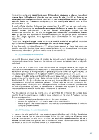 15
En revanche, on ne peut pas conclure quant à l’impact des travaux de la LGV par rapport aux
niveaux d’eau habituellement observés pour ces points de suivi. En effet, en l’absence de
moyennes interannuelles pour chaque piézomètre, il n’est pas possible de comparer les valeurs
mesurées de mai 2012 à novembre 2016 par rapport à un historique de mesures avant le début
des travaux de la LGV.
Il paraît difficile d’évaluer l’influence des travaux liées à la LGV sur les eaux souterraines
concernées d’autant que de nombreux facteurs peuvent influencer le niveau des nappes : des
facteurs naturels (précipitations …) et des facteurs anthropiques (usages agricoles,
domestiques, industriels, etc.). En effet, les nappes d’eau souterraines constituent des réserves
d’eau qui peuvent être exploitées de manière autonome, par des forages privés, notamment
pour des usages agricoles, mais également pour l'alimentation en eau potable des
populations.
D’autre part, le type de nappe captée par chaque point de suivi n’est pas précisé. Il est donc
difficile de connaître l’exploitation de la nappe faite par les autres usages.
A titre d’exemple, en Poitou-Charentes, 113 piézomètres mesurent le niveau des nappes de
manière journalière à raison d’une mesure toutes les heures et cela depuis plus de 20 ans pour
de nombreux piézomètres, générant un historique de mesures fiable.
4.2. La qualité des eaux souterraines
La qualité des eaux souterraines est fonction du contexte naturel (contexte géologique des
nappes souterraines) mais également de facteurs environnant qui peuvent venir la dégrader
(pollution).
Dans le cas de la construction d'une infrastructure de transport terrestre, les risques de
pollution interviennent essentiellement lors de la phase de travaux en lien avec les installations
de chantier (stockage et manipulations de produits polluants comme les hydrocarbures), les
eaux de lavage (potentiellement chargées en matières en suspension) et les eaux usées.
Les travaux de la LGV SEA peuvent également générer des pollutions indirectes dans les eaux
souterraines, comme pour les cours d’eau mais de manière plus différée dans le temps (temps
d’infiltration). En effet, les opérations de terrassement favorisent l’érosion des sols, et ceux-ci,
potentiellement chargés en polluants, peuvent s’infiltrer vers les nappes, notamment lors
d’épisodes pluvieux. Les impacts sont très dépendants de plusieurs facteurs tels que l’existence
ou non de formations aquifères, la perméabilité et l'épaisseur des aquifères ou encore les
relations existantes entre les nappes d’eau souterraines et les rivières.
Pour les secteurs sensibles ou inscrits dans un périmètre de protection de captage d’eau
potable, des préconisations pour empêcher toute pollution ont été faites. Il s’agit par exemple
des mesures suivantes :
- ravitailler les engins de chantier en dehors des zones sensibles,
- installer des tapis filtrants pour retenir les matières en suspension,
- mettre en place une collecte des eaux ruisselant sur le chantier et rejetées à l'aval des
captages après traitement.
4.2.1. Méthodologie et paramètres étudiés
Les mesures du suivi qualitatif des eaux souterraines ont débuté en mai 2012, lors du début de
la phase de travaux. Pour les eaux souterraines, il n’y a donc pas « d’état de référence » avant
travaux, contrairement au suivi des cours d’eau. Les résultats considérés s’étendent ici sur la
période 2012-2016 (résultats partiels pour 2012 avec des relevés s’étalant seulement de mai à
décembre ; et pour 2016, de janvier à mars puis en septembre).
 