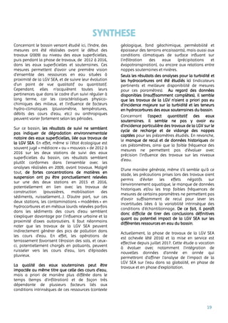 19
SYNTHESE
Concernant le bassin versant étudié ici, l’Indre, des
mesures ont été réalisées avant le début des
travaux (2009) au niveau des eaux superficielles,
puis pendant la phase de travaux, de 2012 à 2016,
dans les eaux superficielles et souterraines. Ces
mesures permettent d’avoir une première vision
d’ensemble des ressources en eau situées à
proximité de la LGV SEA, et de suivre leur évolution
d’un point de vue qualitatif ou quantitatif.
Cependant, elles n’acquièrent toutes leurs
pertinences que dans le cadre d’un suivi régulier à
long terme, car les caractéristiques physico-
chimiques des milieux, et l’influence de facteurs
hydro-climatiques (pluviométrie, températures,
débits des cours d’eau, etc.) ou anthropiques
peuvent varier fortement selon les périodes.
Sur ce bassin, les résultats de suivi ne semblent
pas indiquer de dégradation environnementale
notoire des eaux superficielles, liée aux travaux de
la LGV SEA. En effet, même si l’état écologique est
souvent jugé « médiocre » ou « mauvais » de 2012 à
2016 sur les deux stations de suivi des eaux
superficielles du bassin, ces résultats semblent
plutôt conformes dans l’ensemble avec les
analyses réalisées en 2009, avant travaux. Malgré
tout, de fortes concentrations de matières en
suspension ont pu être ponctuellement relevées
sur une des deux stations en 2015 et 2016,
potentiellement en lien avec les travaux de
construction (poussières, mobilisation des
sédiments, ruissellement…). D’autre part, sur ces
deux stations, les contaminations « modérées » en
hydrocarbures et en métaux lourds relevées parfois
dans les sédiments des cours d’eau semblent
s’expliquer davantage par l’influence urbaine et la
proximité d’axes autoroutiers. Il faut néanmoins
noter que les travaux de la LGV SEA peuvent
indirectement générer des pics de pollution dans
les cours d’eau. En effet, les opérations de
terrassement favorisent l’érosion des sols, et ceux-
ci, potentiellement chargés en polluants, peuvent
ruisseler vers les cours d’eau, lors d’épisodes
pluvieux.
La qualité des eaux souterraines peut être
impactée au même titre que celle des cours d’eau,
mais a priori de manière plus différée dans le
temps (temps d’infiltration) et de façon très
dépendante de plusieurs facteurs liés aux
conditions intrinsèques de ces ressources (contexte
géologique, fond géochimique, perméabilité et
épaisseur des terrains encaissants), mais aussi aux
conditions climatiques de surface influant sur
l’infiltration des eaux (précipitations et
évapotranspiration), ou encore aux relations entre
nappes souterraines et rivières.
Seuls les résultats des analyses pour la turbidité et
les hydrocarbures ont été étudiés ici (indicateurs
pertinents et meilleure disponibilité de mesures
pour ces paramètres). Au regard des données
disponibles (insuffisamment complètes), il semble
que les travaux de la LGV n’aient a priori pas eu
d’incidence majeure sur la turbidité et les teneurs
en hydrocarbures des eaux souterraines du bassin.
Concernant l’aspect quantitatif des eaux
souterraines, il semble ne pas y avoir eu
d’incidence particulière des travaux de la LGV sur le
cycle de recharge et de vidange des nappes
captées pour les piézomètres étudiés. En revanche,
le manque de recul et de données historiques de
ces piézomètres, ainsi que la faible fréquence des
mesures ne permettent pas d’évaluer avec
précision l’influence des travaux sur les niveaux
d’eau.
D’une manière générale, même s’il semble qu’à ce
stade, les précautions prises lors des travaux aient
permis d’éviter les effets négatifs sur
l’environnement aquatique, le manque de données
historiques et/ou les trop faibles fréquences de
mesures de certains paramètres ne permettent pas
d’avoir suffisamment de recul pour lever les
incertitudes liées à la variabilité intrinsèque des
conditions d’échantillonnage. De ce fait, il paraît
donc difficile de tirer des conclusions définitives
quant au potentiel impact de la LGV SEA sur les
différentes ressources en eau du bassin.
Actuellement, la phase de travaux de la LGV SEA
est achevée (été 2016) et la mise en service est
effective depuis juillet 2017. Cette étude a vocation
à évoluer avec notamment l’intégration de
nouvelles données d’année en année qui
permettront d’affiner l’analyse de l’impact de la
LGV SEA sur l’eau dans sa globalité, en phase de
travaux et en phase d’exploitation.
 