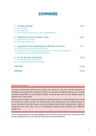 2
SOMMAIRE
1. Le cadre de l’étude / p.3
1.1. Le contexte
1.2. Les objectifs
1.3. Les données sources et le cadre réglementaire
2. Présentation du bassin étudié : l’Indre / p.4
2.1. Eléments de contexte
2.2. Les sites à enjeu eau
3. La qualité des eaux superficielles et l’état des cours d’eau / p.7
3.1. Méthodologie et paramètres étudiés
3.2. Evaluation de l’état biologique, physico-chimique et écologique
3.3. Evaluation de la qualité des sédiments
4. Le suivi des eaux souterraines / p.12
4.1. Les mesures de niveaux d’eau
4.2. La qualité des eaux souterraines
SYNTHESE / p.19
ANNEXES / p.20
Précautions de lecture
L’analyse interannuelle paraît encore parfois peu robuste du fait d’un nombre d’années de
campagnes de prospection relativement réduit. Les données complémentaires pour les années
suivantes permettront, le cas échéant, d’affiner l’analyse (des suivis ont été réalisés après la
rédaction de ce document).
D’autre part, les relevés ne sont pas réalisés systématiquement à la même période d’une année
sur l’autre pour chaque station. Les résultats des suivis peuvent donc être influencés plus ou
moins directement par des facteurs hydro-climatiques (pluviométrie, températures, débits et
écoulement des cours d’eau, etc.), ou anthropiques (volumes d’eau prélevés pour différents
usages, etc.).
Le document présente une synthèse générale pour le bassin versant de l’Indre, incluant les sites
à enjeu, sélectionnés dans le cadre de l’Observatoire environnemental.
 