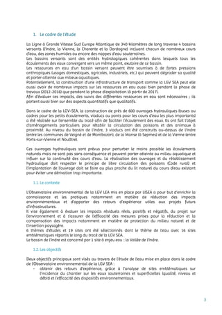 3
1. Le cadre de l’étude
La Ligne à Grande Vitesse Sud Europe Atlantique de 340 kilomètres de long traverse 4 bassins
versants (l’Indre, la Vienne, la Charente et la Dordogne) incluant chacun de nombreux cours
d’eau, des zones humides ou encore des nappes d’eau souterraines.
Les bassins versants sont des entités hydrologiques cohérentes dans lesquels tous les
écoulements des eaux convergent vers un même point, exutoire de ce bassin.
Les ressources en eau d’un bassin versant peuvent être soumises à de fortes pressions
anthropiques (usages domestiques, agricoles, industriels, etc.) qui peuvent dégrader sa qualité
et porter atteinte aux milieux aquatiques.
Potentiellement, la construction d’une infrastructure de transport comme la LGV SEA peut elle
aussi avoir de nombreux impacts sur les ressources en eau aussi bien pendant la phase de
travaux (2012-2016) que pendant la phase d’exploitation (à partir de 2017).
Afin d’évaluer ces impacts, des suivis des différentes ressources en eau sont nécessaires ; ils
portent aussi bien sur des aspects quantitatifs que qualitatifs.
Dans le cadre de la LGV-SEA, la construction de près de 600 ouvrages hydrauliques (buses ou
cadres pour les petits écoulements, viaducs ou ponts pour les cours d’eau les plus importants)
a été réalisée sur l’ensemble du tracé afin de faciliter l’écoulement des eaux. Ils ont fait l’objet
d’aménagements particuliers pour rétablir la circulation des poissons et des animaux à
proximité. Au niveau du bassin de l’Indre, 3 viaducs ont été construits au-dessus de l’Indre
(entre les communes de Veigné et de Montbazon), de la Manse (à Sepmes) et de la Vienne (entre
Ports-sur-Vienne et Nouâtre).
Ces ouvrages hydrauliques sont prévus pour perturber le moins possible les écoulements
naturels mais ne sont pas sans conséquence et peuvent porter atteinte au milieu aquatique et
influer sur la continuité des cours d’eau. La réalisation des ouvrages et du rétablissement
hydraulique doit respecter le principe de libre circulation des poissons (Code rural) et
l’implantation de l’ouvrage doit se faire au plus proche du lit naturel du cours d’eau existant
pour éviter une dérivation trop importante.
1.1. Le contexte
L’Observatoire environnemental de la LGV LEA mis en place par LISEA a pour but d’enrichir la
connaissance et les pratiques notamment en matière de réduction des impacts
environnementaux et d’apporter des retours d’expérience utiles aux projets futurs
d’infrastructures.
Il vise également à évaluer les impacts résiduels réels, positifs et négatifs, du projet sur
l’environnement et à s’assurer de l’efficacité des mesures prises pour la réduction et la
compensation des impacts notamment en matière de protection du milieu naturel et de
l’insertion paysagère.
6 thèmes d’études et 19 sites ont été sélectionnés dont le thème de l’eau avec 16 sites
emblématiques répartis le long du tracé de la LGV SEA.
Le bassin de l’Indre est concerné par 1 site à enjeu eau : la Vallée de l’Indre.
1.2. Les objectifs
Deux objectifs principaux sont visés au travers de l’étude de l’eau mise en place dans le cadre
de l’Observatoire environnemental de la LGV SEA :
- obtenir des retours d’expérience, grâce à l’analyse de sites emblématiques sur
l’incidence du chantier sur les eaux souterraines et superficielles (qualité, niveau et
débit) et l’efficacité des dispositifs environnementaux.
 