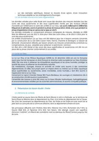 4
- sur des exemples spécifiques, évaluer la réussite d’une option, d’une innovation
technique adaptée sur les aménagements d’ouvrages.
1.3. Les données sources et le cadre réglementaire
Les données utilisées pour cette étude sont issues des résultats des mesures réalisées lors des
suivis des eaux souterraines et des eaux superficielles menés par des bureaux d’étude
mandatés par COSEA dans le cadre des arrêtés loi sur l’eau. Les suivis s’effectuent à différentes
fréquences et périodes, avant et pendant la phase de travaux (2012-2016), ainsi que pendant la
phase d’exploitation (mise en service de la ligne en 2017).
Les données analysées ici comprennent plusieurs campagnes de mesures, réalisées en 2009
(état de référence), puis de 2012 à 2016 pour l’état des cours d’eau, et de 2012 à 2016 pour le
suivi des eaux souterraines.
Les arrêtés d’autorisation Loi sur l’eau ont été obtenus pour les 4 bassins versants concernés
par la construction de la LGV SEA à savoir Indre, Vienne, Charente et Dordogne. Le dossier de
demande d’autorisation détaille, par bassin versant, les mesures conservatoires correctives ou
compensatoires, les plus adaptées pour préserver ce patrimoine commun.
Un état zéro a été réalisé et des suivis des eaux superficielles et souterraines ont été mis en
place dès la phase chantier conformément à ces arrêtés.
>>> La loi sur l’eau
La Loi sur l’Eau et les Milieux Aquatiques (LEMA) du 30 décembre 2006 est une loi française
ayant pour but de transposer en droit français la directive cadre européenne sur l’eau d’octobre
2000. Elle vise ainsi à préserver les écosystèmes aquatiques et les zones humides, protéger la
qualité des eaux, et préserver les écoulements naturels.
Les installations, ouvrages, travaux et activités en rivière sont soumis à des contraintes
réglementaires. En effet, tout projet ayant un impact direct ou indirect sur le milieu aquatique
(eaux superficielles ou souterraines, zones inondables, zones humides...) doit être soumis à
l’application de la Loi sur l’eau.
Concernant la Ligne à Grande Vitesse SEA Tours-Bordeaux, les ouvrages et installations liés à
sa construction ont été soumis à autorisation.
L’ensemble des travaux a ainsi été conçu sur la base d’études hydrauliques, hydrogéologiques
et environnementales validées par les autorités administratives, et soumis à enquête publique.
2. Présentation du bassin étudié : l’Indre
2.1. Eléments de contexte
L'Indre prend sa source dans les Monts de Saint-Marien à 410 m d'altitude, sur le territoire de
Saint-Priest-la-Marche dans le département du Cher, à la limite du département de la Creuse.
Ses 279,3 km traversent les départements du Cher, de l'Indre et de l'Indre-et-Loire avant de se
jeter dans la Loire près de la commune d'Avoine, dans le département d'Indre-et-Loire.
Ses principaux affluents sont l'Indrois (59,5 km), l'Ozance (14,1 km), l'Echandon (25,7 km), la
Vauvre (38,8 km), et l'Igneraie (37,4 km). Son bassin, très allongé, couvre une superficie
d’environ 3 428 km2
, et s’étend des contreforts nord occidentaux du Massif Central jusqu’au Val
de Loire.
 