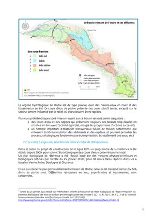 5
Le régime hydrologique de l'Indre est de type pluvial, avec des hautes-eaux en hiver et des
basses-eaux en été. Ce cours d’eau de plaine présente des crues plutôt lentes, excepté sur le
secteur amont influencé par le relief, où elles peuvent êtres rapides.
Plusieurs problématiques sont mises en avant sur ce bassin versant parmi lesquelles :
 des cours d'eau et des nappes qui présentent toujours des teneurs trop élevées en
nitrates (en lien avec l’activité agricole), malgré les programmes d'actions successifs
 un nombre important d’obstacles transversaux (seuils de moulin notamment) qui
entravent la libre-circulation des sédiments et des espèces, et peuvent perturber les
processus écologiques fondamentaux (eutrophisation, échauffement des eaux, etc.)
2.2. Les sites à enjeu eau sélectionnés dans le cadre de l’Observatoire
Dans le cadre du projet de construction de la ligne LGV, un programme de surveillance a été
établi, depuis 2009, pour suivre l’état écologique des cours d’eau concernés par le tracé.
Un état écologique de référence a été réalisé, basé sur des mesures physico-chimiques et
biologiques définies par l’arrêté du 25 janvier 20101
, pour 90 cours d’eau répartis dans les 4
bassins Vienne, Indre, Dordogne et Charente.
En ce qui concerne plus particulièrement le bassin de l’Indre, celui-ci est traversé par la LGV SEA
dans sa partie aval. Différentes ressources en eau, superficielles et souterraines, sont
concernées.
1
Arrêté du 25 janvier 2010 relatif aux méthodes et critères d'évaluation de l'état écologique, de l'état chimique et du
potentiel écologique des eaux de surface pris en application des articles R. 212-10, R. 212-11 et R. 212-18 du code de
l'environnement (dernière modification par l’arrêté du 27/07/2015).
http://www.legifrance.gouv.fr/affichTexte.do?cidTexte=JORFTEXT000021865356&dateTexte=20160129
 