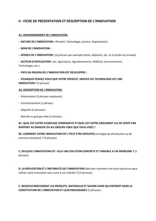 II - FICHE DE PRESENTATION ET DESCRIPTION DE L’INNOVATION
A1. ENVIRONNEMENT DE L’INNOVATION
- NATURE DE L’INNOVATION : (Produit, Technologie, Service, Organisation)
- NOM DE L’INNOVATION :
- APERCU DE L’INNOVATION : (à préciser par exemple photo, dépliants, etc. et à joindre en annexe)
- SECTEUR D’APPLICATION : (ex. Agriculture, Agroalimentaire, HORECA, Environnement,
Technologie, etc.)
- PAYS OU REGION OÙ L’INNOVATION EST DEVELOPPEE :
- POURQUOI PENSEZ-VOUS QUE VOTRE PRODUIT, SERVICE OU TECHNOLOGIE EST UNE
INNOVATION ? (1 phrase)
A2. DESCRIPTION DE L’INNOVATION
- Présentation (3 phrases maximum) :
- Fonctionnement (1 phrase) :
- Objectifs (2 phrases) :
- Marché ou groupe-cible (1 phrase) :
B1. QUEL EST VOTRE AVANTAGE COMPARATIF ET QUEL EST VOTRE ARGUMENT CLE DE VENTE PAR
RAPPORT AU MARCHE OU AU GROUPE-CIBLE QUE VOUS VISEZ ?
B2. COMMENT VOTRE INNOVATION EST / PEUT ETRE DEPLOYEE (stratégie de distribution ou de
commercialisation) ? (3 phrases)
C. EN QUOI L’INNOVATION EST –ELLE UNE SOLUTION CONCRETE ET TANGIBLE A UN PROBLEME ? (2
phrases)
D. LA REPLICATION ET L’IMITABILITE DE L’INNOVATION (décrivez comment une autre personne peut
utiliser votre innovation sans nuire à vos intérêts ?) (3 phrases)
E. DECRIVEZ BRIEVEMENT LES PRODUITS, MATERIAUX ET SAVOIR-FAIRE QUI ENTRENT DANS LA
CONSTITUTION DE L’INNOVATION ET LEUR PROVENANCE (5 phrases) :
 