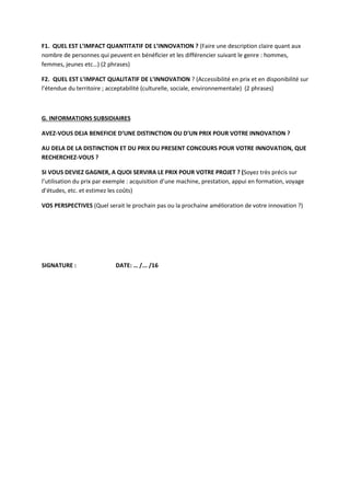 F1. QUEL EST L’IMPACT QUANTITATIF DE L’INNOVATION ? (Faire une description claire quant aux
nombre de personnes qui peuvent en bénéficier et les différencier suivant le genre : hommes,
femmes, jeunes etc…) (2 phrases)
F2. QUEL EST L’IMPACT QUALITATIF DE L’INNOVATION ? (Accessibilité en prix et en disponibilité sur
l’étendue du territoire ; acceptabilité (culturelle, sociale, environnementale) (2 phrases)
G. INFORMATIONS SUBSIDIAIRES
AVEZ-VOUS DEJA BENEFICIE D’UNE DISTINCTION OU D’UN PRIX POUR VOTRE INNOVATION ?
AU DELA DE LA DISTINCTION ET DU PRIX DU PRESENT CONCOURS POUR VOTRE INNOVATION, QUE
RECHERCHEZ-VOUS ?
SI VOUS DEVIEZ GAGNER, A QUOI SERVIRA LE PRIX POUR VOTRE PROJET ? (Soyez très précis sur
l’utilisation du prix par exemple : acquisition d’une machine, prestation, appui en formation, voyage
d’études, etc. et estimez les coûts)
VOS PERSPECTIVES (Quel serait le prochain pas ou la prochaine amélioration de votre innovation ?)
SIGNATURE : DATE: … /... /16
 