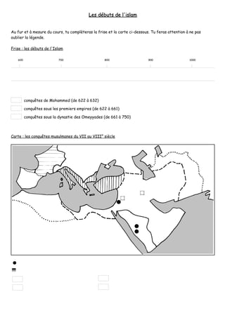 Les débuts de l'islam


Au fur et à mesure du cours, tu complèteras la frise et la carte ci-dessous. Tu feras attention à ne pas
oublier la légende.

Frise : les débuts de l'Islam

   600                     700                     800                     900                   1000




         conquêtes de Mohammed (de 622 à 632)

         conquêtes sous les premiers empires (de 622 à 661)

         conquêtes sous la dynastie des Omeyyades (de 661 à 750)



Carte : les conquêtes musulmanes du VII au VIII° siècle
 