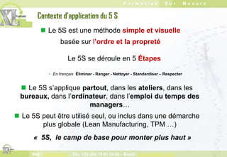 Contexte d’application du 5 S Le 5S est une méthode simpleet visuellebasée sur l’ordre et la propreté Le 5S se déroule en 5 ÉtapesEn français Éliminer - Ranger - Nettoyer - Standardiser – Respecter Le 5S s’applique partout, dans les ateliers, dans les bureaux, dans l’ordinateur, dans l’emploi du temps des managers…
