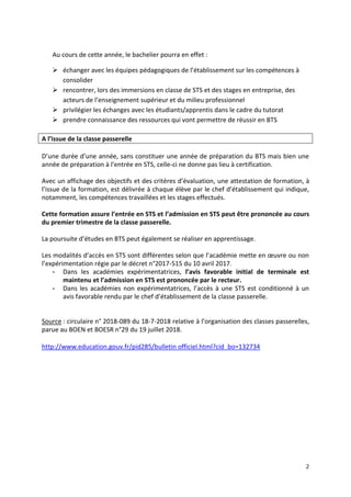 2
Au cours de cette année, le bachelier pourra en effet :
 échanger avec les équipes pédagogiques de l’établissement sur les compétences à
consolider
 rencontrer, lors des immersions en classe de STS et des stages en entreprise, des
acteurs de l’enseignement supérieur et du milieu professionnel
 privilégier les échanges avec les étudiants/apprentis dans le cadre du tutorat
 prendre connaissance des ressources qui vont permettre de réussir en BTS
A l’issue de la classe passerelle
D’une durée d’une année, sans constituer une année de préparation du BTS mais bien une
année de préparation à l’entrée en STS, celle-ci ne donne pas lieu à certification.
Avec un affichage des objectifs et des critères d’évaluation, une attestation de formation, à
l’issue de la formation, est délivrée à chaque élève par le chef d’établissement qui indique,
notamment, les compétences travaillées et les stages effectués.
Cette formation assure l’entrée en STS et l’admission en STS peut être prononcée au cours
du premier trimestre de la classe passerelle.
La poursuite d’études en BTS peut également se réaliser en apprentissage.
Les modalités d’accès en STS sont différentes selon que l’académie mette en œuvre ou non
l’expérimentation régie par le décret n°2017-515 du 10 avril 2017.
- Dans les académies expérimentatrices, l’avis favorable initial de terminale est
maintenu et l’admission en STS est prononcée par le recteur.
- Dans les académies non expérimentatrices, l’accès à une STS est conditionné à un
avis favorable rendu par le chef d’établissement de la classe passerelle.
Source : circulaire n° 2018-089 du 18-7-2018 relative à l’organisation des classes passerelles,
parue au BOEN et BOESR n°29 du 19 juillet 2018.
http://www.education.gouv.fr/pid285/bulletin officiel.html?cid_bo=132734
 