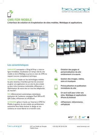 CMS FOR MOBILE
L’interface de création et d’exploitation de sites mobiles, WebApps et applications




Les caractéristiques
SIMPLICITÉ: conception « Drag & Drop », mise en                      Création des pages et
ligne immédiate, visualisation en temps réel du site                 p
                                                                      ersonnalisation du site
mobile et de la WebApp. La prise en main du CMS ne                   e
                                                                      ntièrement à la souris
requiert aucune compétence technique.
TECHNOLOGIE: basée sur les technologies mobiles                      Gestion des images, vidéos,
les plus récentes, l’interface permet de concevoir                   sons et musiques
et gérer une application ou un site du plus simple
au plus riche (contenus multimédia, mPaiement...).                   Prévisualisation et publication
Optimisation de votre site sur tous les téléphones                   immédiate du site
du marché*.
                                                                     Un seul outil pour créer ses
ROI: référencement automatique, statistiques,
                                                                     sites, WebApps et applications
évaluation de l’audience, campagne Push SMS et IP,
QR Codes, mPaiement et mPublicité.
                                                                     iPhone  Android

AUTONOMIE: grâce à l’accès sur Internet à CMS For                    mPaiement, mCommerce,
Mobile, la gestion du site mobile est parfaitement                   mPublicité
autonome.Vous faites évoluer le design et vos
contenus en toute liberté et à moindre coût.




                                                                                 * +3500 modèles optimisés par la technologie Bewoopi Rendering Engine (BRE)




                              137 rue Vieille du Temple   +33 (0)1 40 16 01 56                                 www.bewoopi.net
                              75003 Paris
 