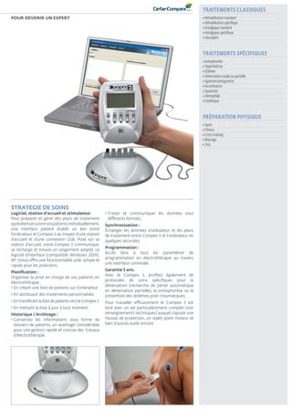 ElectrothErapie
Portable
www.DJOglobal.fr 11
Pour devenir un expert
STRATEGIE DE SOINS
Logiciel, station d'accueil et stimulateur
Pour préparer et gérer des plans de traitement
quotidiensetsuivrevospatientsindividuellement,
une interface patient établit un lien entre
l'ordinateur et Compex 3 au moyen d'une station
d'accueil et d'une connexion USB. Posé sur sa
station d’accueil, votre Compex 3 communique,
se recharge et trouve un rangement adapté. Le
logiciel d’interface (compatible Windows 2000,
XP, Vista) offre une fonctionnalité utile, simple et
rapide pour les praticiens.
Planification :
Organiser la prise en charge de vos patients en
électrothérapie :
• En créant une liste de patients sur l’ordinateur.
• En attribuant des traitements personnalisés.
• En transférant la liste de patients vers le Compex 3.
• En mettant la liste à jour à tout moment.
Historique / Archivage :
• Conservez les informations sous forme de
dossiers de patients, un avantage considérable
pour une gestion rapide et concise des travaux
d’électrothérapie.
• Traiter et communiquer les données sous
différents formats.
Synchronisation :
Échanger les données d’utilisateur et les plans
de traitement entre Compex 3 et l’ordinateur en
quelques secondes.
Programmation :
Accès libre à tous les paramètres de
programmation en électrothérapie au travers
une interface conviviale.
Garantie 5 ans.
Avec le Compex 3, profitez également de
protocoles de soins spécifiques pour la
dénervation (recherche de pente automatique
en dénervation partielle), la iontophorèse ou la
prévention des œdèmes post-traumatiques.
Pour travailler efficacement le Compex 3 est
livré avec un set particulièrement complet (voir
renseignements techniques) auquel s’ajoute une
housse de protection, un stylet point moteur et
bien d’autres outils encore.
TRAITEMENTS CLASSIQUES
• Réhabilitation standard
• Réhabilitation spécifique
• Antalgique standard
• Antalgique spécifique
• Vasculaire
PRÉPARATION PHYSIQUE
• Sport
• Fitness
• Cross training
• Massage
• Test
TRAITEMENTS SPÉCIFIQUES
• Iontophorèse
• Hyperhidrose
• Œdème
• Dénervation totale ou partielle
• Agoniste/antagoniste
• Incontinence
• Spasticité
• Hémophilie
• Esthétique
 