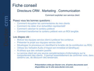 Fiche conseil
Directeurs CRM . Marketing . Communication
Comment exploiter son service client
• Posez vous les bonnes questions :
– Comment récupérer les commentaires de mes clients
– Comment me doter d’un échantillon représentatif
– Comment valoriser le contenu prélevé
– Comment transformer le contenu prélevé vers un ROI tangible
• Les étapes clé :
– Motiver les équipes service client à prélever les contenus
– Présenter le projet aux équipes service client
– Développer le processus en identifiant le livrable clé (la contribution au ROI)
– Utilisez les Verbatim Audio (l’impact est immédiat et bénéfique)
– N’utilisez que des verbatim positifs
– Le service client est une source complémentaire d’informations sur le
comportement des clients . Il permet essentiellement de confirmer voire, dans
certains cas, de découvrir des tendances.
Présentation créée par Doctor crm, d’autres documents sont
disponibles sur le site www.doctor-crm.com 1