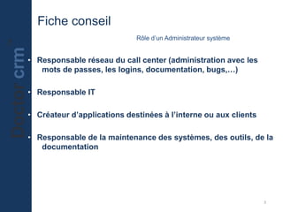 Fiche conseil
                             Rôle d’un Administrateur système


• Responsable réseau du call center (administration avec les
   mots de passes, les logins, documentation, bugs,…)

• Responsable IT

• Créateur d’applications destinées à l’interne ou aux clients

• Responsable de la maintenance des systèmes, des outils, de la
   documentation




                                                                 3
 