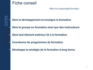Fiche conseil
Rôle d’un responsable formation
• Gère le développement et enseigne la formation
• Gère le groupe en formation ainsi que des instructeurs
• Gère tout élément extérieur lié à la formation
• Coordonne les programmes de formation
• Développe la stratégie de la formation à long terme
3