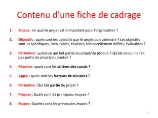 Contenu d’une fiche de cadrage
1. Enjeux : en quoi le projet est-il important pour l’organisation ?
2. Objectifs : quels sont les objectifs que le projet doit atteindre ? Les objectifs
sont-ils spécifiques, mesurables, réalistes, temporellement définis, évaluables ?
3. Périmètre : qu’est-ce qui fait partie du projet/du produit ? Qu’est-ce qui ne fait
pas partie du projet/du produit ?
4. Résultat : quels sont les critères des succès ?
5. Appui : quels sont les facteurs de réussites ?
6. Périmètre : Qui fait partie du projet ?
7. Risques : Quels sont les principaux risques ?
8. Etapes : Quelles sont les principales étapes ?
1www.lechefdeprojetdetendu.com
 