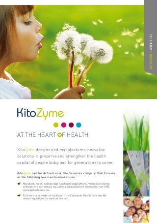 KitoZyme can be defined as a Life Sciences company that focuses
on the following two main business lines:
	Manufacturer of leading-edge functional biopolymers, mainly non-animal
chitosan and derivatives, exclusively produced from renewable, non-GMO
and vegetable sources.
	Full-service provider of solutions in the Consumer Health Care market
under regulations for medical devices.
KitoZyme designs and manufactures innovative
solutions to preserve and strengthen the health
capital of people today and for generations to come.
KITOZYME-ABOUTUS
AT THE HEART F HEALTH
 