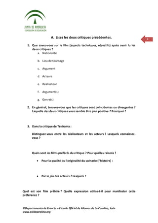 A. Lisez les deux critiques précédentes.                        4

   1. Que savez-vous sur le film (aspects techniques, objectifs) après avoir lu les
      deux critiques ?
         a. Nationalité

            b. Lieu de tournage

            c. Argument

            d. Acteurs

            e. Réalisateur

            f. Argument(s)

            g. Genre(s)

   2. En général, trouvez-vous que les critiques sont coïncidentes ou divergentes ?
      Laquelle des deux critiques vous semble être plus positive ? Pourquoi ?



   3. Dans la critique de Télérama :

       Distinguez-vous entre les réalisateurs et les acteurs ? Lesquels connaissez-
       vous ?



       Quels sont les films préférés du critique ? Pour quelles raisons ?

               Pour la qualité ou l’originalité du scénario (l’histoire) :



               Par le jeu des acteurs ? Lesquels ?



Quel est son film préféré ? Quelle expression utilise-t-il pour manifester cette
préférence ?



©Departamento de Francés – Escuela Oficial de Idiomas de La Carolina, Jaén
www.eoilacarolina.org
 