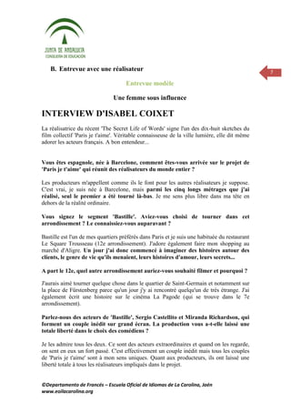 B. Entrevue avec une réalisateur                                                            7

                                     Entrevue modèle

                               Une femme sous influence

INTERVIEW D'ISABEL COIXET
La réalisatrice du récent 'The Secret Life of Words' signe l'un des dix-huit sketches du
film collectif 'Paris je t'aime'. Véritable connaisseuse de la ville lumière, elle dit même
adorer les acteurs français. A bon entendeur...


Vous êtes espagnole, née à Barcelone, comment êtes-vous arrivée sur le projet de
'Paris je t'aime' qui réunit des réalisateurs du monde entier ?

Les producteurs m'appellent comme ils le font pour les autres réalisateurs je suppose.
C'est vrai, je suis née à Barcelone, mais parmi les cinq longs métrages que j'ai
réalisé, seul le premier a été tourné là-bas. Je me sens plus libre dans ma tête en
dehors de la réalité ordinaire.

Vous signez le segment 'Bastille'. Aviez-vous choisi de tourner dans cet
arrondissement ? Le connaissiez-vous auparavant ?

Bastille est l'un de mes quartiers préférés dans Paris et je suis une habituée du restaurant
Le Square Trousseau (12e arrondissement). J'adore également faire mon shopping au
marché d'Aligre. Un jour j'ai donc commencé à imaginer des histoires autour des
clients, le genre de vie qu'ils menaient, leurs histoires d'amour, leurs secrets...

A part le 12e, quel autre arrondissement auriez-vous souhaité filmer et pourquoi ?

J'aurais aimé tourner quelque chose dans le quartier de Saint-Germain et notamment sur
la place de Fürstenberg parce qu'un jour j'y ai rencontré quelqu'un de très étrange. J'ai
également écrit une histoire sur le cinéma La Pagode (qui se trouve dans le 7e
arrondissement).

Parlez-nous des acteurs de 'Bastille', Sergio Castellito et Miranda Richardson, qui
forment un couple inédit sur grand écran. La production vous a-t-elle laissé une
totale liberté dans le choix des comédiens ?

Je les admire tous les deux. Ce sont des acteurs extraordinaires et quand on les regarde,
on sent en eux un fort passé. C'est effectivement un couple inédit mais tous les couples
de 'Paris je t'aime' sont à mon sens uniques. Quant aux producteurs, ils ont laissé une
liberté totale à tous les réalisateurs impliqués dans le projet.


©Departamento de Francés – Escuela Oficial de Idiomas de La Carolina, Jaén
www.eoilacarolina.org
 