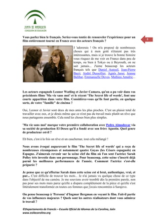 Vous parlez bien le français. Seriez-vous tentée de renouveler l'expérience pour un
                                                                                              8
film entièrement tourné en France avec des acteurs français ?

                                         J 'adorerais ! On m'a proposé de nombreuses
                                         choses qui à mon goût n'étaient pas très
                                         intéressantes, mais si je trouve la bonne histoire
                                         vous risquez de me voir en France dans peu de
                                         temps, ou bien à Tokyo ou à Beyrouth, on ne
                                         sait jamais... J'aime beaucoup les acteurs
                                         français tels que Daniel Auteuil, Jean-Pierre
                                         Bacri, André Dussollier, Agnès Jaoui, Jeanne
                                         Balibar, Emmanuelle Devos, Mathieu Amalric...



Les acteurs espagnols Leonor Watling et Javier Camara, qu'on a pu voir dans vos
précédents films 'Ma vie sans moi' et le récent 'The Secret life of words', font une
courte apparition dans votre film. Considérez-vous qu'ils font partie, en quelque
sorte, de votre "famille" de cinéma ?

Oui, Leonor et Javier sont deux de mes amis les plus proches. C'est un plaisir total de
travailler avec eux, et je dirais même que ce n'est pas du travail mais plutôt un rêve que
nous partageons ensemble. Cela rend les choses bien plus simples.

'Ma vie sans moi' marque votre première collaboration avec Pedro Almodovar via
sa société de production El Deseo qu'il a fondé avec son frère Agustin. Quel genre
de producteur est-il ?

Eh bien, c'est à la fois un rêve et un cauchemar, tout cela mélangé !

Nous avons évoqué auparavant le film 'The Secret life of words' qui a reçu de
nombreuses récompenses et notamment quatre Goyas (les Césars espagnols) en
Espagne. J'aimerais revenir sur la scène clef du film où l'on sent l'actrice Sarah
Polley très investie dans son personnage. Pour beaucoup, cette scène s'inscrit déjà
parmi les meilleures performances de l'année. Comment l'actrice s'est-elle
préparée ?

Je pense que ce qu'effectue Sarah dans cette scène est si brut, authentique, vrai, et
pur... C'est difficile de trouver les mots... Je n'ai jamais vu quelque chose de ce type
dans l'objectif de ma caméra. Je me souviens avoir tremblé dès la première parole, non
pas pour ses mots mais parce qu'elle a disparu complètement de la pièce et qu'elle s'est
littéralement transformée en toutes ces femmes que j'avais rencontrées à Sarajevo.

On pense beaucoup à 'Persona' d'Ingmar Bergman en voyant le film. Fait-il partie
de vos influences majeures ? Quels sont les autres réalisateurs dont vous admirez
le travail ?

©Departamento de Francés – Escuela Oficial de Idiomas de La Carolina, Jaén
www.eoilacarolina.org
 