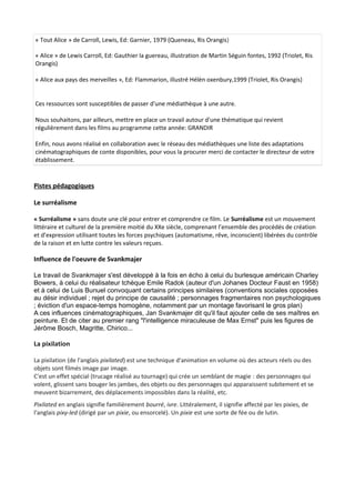 « Tout Alice » de Carroll, Lewis, Ed: Garnier, 1979 (Queneau, Ris Orangis)
« Alice » de Lewis Carroll, Ed: Gauthier la guereau, illustration de Martin Séguin fontes, 1992 (Triolet, Ris
Orangis)
« Alice aux pays des merveilles », Ed: Flammarion, illustré Hélèn oxenbury,1999 (Triolet, Ris Orangis)
Ces ressources sont susceptibles de passer d'une médiathèque à une autre.
Nous souhaitons, par ailleurs, mettre en place un travail autour d'une thématique qui revient
régulièrement dans les films au programme cette année: GRANDIR
Enfin, nous avons réalisé en collaboration avec le réseau des médiathèques une liste des adaptations
cinématographiques de conte disponibles, pour vous la procurer merci de contacter le directeur de votre
établissement.
Pistes pédagogiques
Le surréalisme
« Surréalisme » sans doute une clé pour entrer et comprendre ce film. Le Surréalisme est un mouvement
littéraire et culturel de la première moitié du XXe siècle, comprenant l’ensemble des procédés de création
et d’expression utilisant toutes les forces psychiques (automatisme, rêve, inconscient) libérées du contrôle
de la raison et en lutte contre les valeurs reçues.
Influence de l'oeuvre de Svankmajer
Le travail de Svankmajer s'est développé à la fois en écho à celui du burlesque américain Charley
Bowers, à celui du réalisateur tchèque Emile Radok (auteur d'un Johanes Docteur Faust en 1958)
et à celui de Luis Bunuel convoquant certains principes similaires (conventions sociales opposées
au désir individuel ; rejet du principe de causalité ; personnages fragmentaires non psychologiques
; éviction d'un espace-temps homogène, notamment par un montage favorisant le gros plan)
A ces influences cinématographiques, Jan Svankmajer dit qu'il faut ajouter celle de ses maîtres en
peinture. Et de citer au premier rang "l'intelligence miraculeuse de Max Ernst" puis les figures de
Jérôme Bosch, Magritte, Chirico...
La pixilation
La pixilation (de l'anglais pixilated) est une technique d'animation en volume où des acteurs réels ou des
objets sont filmés image par image.
C'est un effet spécial (trucage réalisé au tournage) qui crée un semblant de magie : des personnages qui
volent, glissent sans bouger les jambes, des objets ou des personnages qui apparaissent subitement et se
meuvent bizarrement, des déplacements impossibles dans la réalité, etc.
Pixilated en anglais signifie familièrement bourré, ivre. Littéralement, il signifie affecté par les pixies, de
l'anglais pixy-led (dirigé par un pixie, ou ensorcelé). Un pixie est une sorte de fée ou de lutin.
 