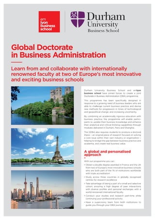 Global Doctorate
in Business Administration
Learn from and collaborate with internationally
renowned faculty at two of Europe’s most innovative
and exciting business schools
Durham University Business School and emlyon
business school have joined forces to create a joint
Doctorate in Business Administration (DBA) programme.
This programme has been specifically designed in
response to a growing need of business leaders who are
able to challenge current business practice and devise
new methods for progression in times of technological
and geopolitical change, and increasing uncertainty.
By combining an academically rigorous education with
business practice, the programme will enable partici-
pants to update their business knowledge and enhance
their analytical and critical thinking capabilities through
modules delivered in Durham, Paris and Shanghai.
The GDBA also requires students to produce a doctoral
thesis – an original piece of research focused on solving
a core issue within their own industry or organisation –
helping to bridge the gap between business practice and
academia, and create real business value.
A global and personalised
approach
-
With our programme you can:
• Obtain a double degree awarded in France and the UK
from two of Europe’s most innovative business schools
who are both part of the 1% of institutions worldwide
with triple accreditation
• Study across three countries in globally recognised
centres for research excellence
• Take advantage of being a part of a small and selective
cohort, ensuring a high degree of peer interactions
with diverse profiles and personal exchanges with a
world-renowned international faculty
• Conduct your studies and research part-time while
continuing your professional activity
• Have a supervisory team from both institutions to
guide you through your DBA journey
 