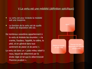 V La vertu est une médiété (définition spécifique) La vertu est pour Aristote la médiété soit une moyenne. La fonction de la vertu est de quelle espèce de disposition elle est. De nombreux caractères appartiennent à la vertu et Aristote les énumère : « la crainte, l’audace, l’appétit, la colère, la pitié, et en général dans tout sentiment de plaisir et de peine ». La vertu est donc un  «  juste milieu relatif à nous, lequel est déterminé par la droite règle et tel que le déterminerait l’homme prudent ».    Vertu Mettre la chose en  bon  état Permet de  bien   accomplir son œuvre personnelle 