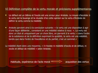 VI Définition complète de la vertu morale et précisions supplémentaires Le défaut est un blâme et l’excès est une erreur pour Aristote. Le moyen d’accéder à la vertu est la louange et la réussite d’où cette opinion sur la vertu d’Aristote de définir la vertu comme la médiété.  Aristote parvient ainsi à la conclusion suivante: « la vertu est une disposition à agir d’une façon délibérée , consistant en une médiété relative à nous  ». La vertu est donc un état et uniquement par un choix libre, on parvient à la vertu: « dans l’ordre de la substance et de la définition exprimant la quiddité, la vertu est une médiété, tandis que dans l’ordre de l’excellence et du parfait, c’est un sommet.» La médiété étant donc une moyenne, «  il n’existe ni médiété d’excès et de défaut, ni excès et défaut de médiété » selon Aristote.  Habitude, expérience de l’acte moral  acquisition des vertus 