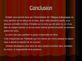 Conclusion Aristote nous permet donc par l’intermédiaire de l’  Éthique à Nicomaque  de nous pencher sur la nature de la vertu. Dans cette deuxième partie, nous pouvons connaître la thèse d’Aristote sur la vertu qui est selon lui, un choix libre de chaque individu et qu’une seule volonté permet d’accéder au bonheur grâce à la vertu. La vertu doit donc pénétrer la partie irrationnelle de l’âme. C’est uniquement par l’habitude que l’on exerce ses vertus puisque la nature nous a donné la capacité de les recevoir. Aristote développera ainsi dans les deux parties suivantes deux exemples de vertus: la magnanimité et la prudence. 